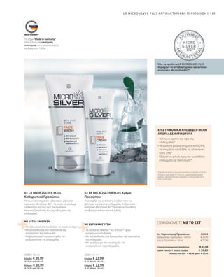 Ελλάδα: € 22,99
(€ 45,98 ανά 100 ml)
Κύπρος: € 22,99
(€ 45,98 ανά 100 ml)
Ελλάδα: € 20,99
(€ 14,00 ανά 100 ml)
Κύπρος: € 20,99
(€ 14,00 ανά 100 ml)
€ 43,98
€ 20,99
€ 22,99
25004
25001 | 50 ml
25000 | 150 ml
139
ΕΙΔΙΚΗ ΤΙΜΗ ΣΕΤ ΜΟΝΟ Ελλάδα: 	 € 39,89
 Κύπρος από από € 43,98 μόνο € 39,89
Σύνολο μεμονωμένων προϊόντων
Καθαριστικό Προσώπου · 150 ml
Κρέμα Προσώπου · 50 ml
• 
Τα συστατικά Defensil™ και Activox™ έχουν
αντιφλεγμονώδη δράση
• 
Με δεξπανθενόλη που καταπραΰνει και περιποιείται
την επιδερμίδα
• 
Με ψευδάργυρο που υποστηρίζει την
αναζωογόνηση της επιδερμίδας
• 
Με σαλικυλικό οξύ που διαλύει τα νεκρά κύτταρα
• 
Με δεξπανθενόλη που περιποιείται και
καταπραΰνει την επιδερμίδα
• 
Με ψευδάργυρο που υποστηρίζει την
αναζωογόνηση της επιδερμίδας
ΜΕ EXTRA ΕΝΙΣΧΥΣΗ
ΜΕ EXTRA ΕΝΙΣΧΥΣΗ
*Η Αντιβακτηριακή Κρέμα Προσώπου δοκιμάστηκε τον Νοέμβριο του 2010 σε
30 άτομα με ακμή ηλικίας 13-25 ετών που τη χρησιμοποίησαν μία φορά
ημερησίως για χρονικό διάστημα 6 εβδομάδων. Η έρευνα διεξήχθη από το
Derma Consult GmbH.
• 
Βελτιώνει ορατά την όψη της
επιδερμίδας*
• 
Μειώνει τα μαύρα στίγματα κατά 24%,
τα σπυράκια κατά 30%, τις φλύκταινες
κατά 29%*
• 
Εξαιρετικά φιλική προς την ευαίσθητη
επιδερμίδα με τάση ακμής*
Το σήμα Made in Germany
είναι η δική μας υπόσχεση
ποιότητας, στην οποία μπορείτε
να βασιστείτε 100%.
LR MICROSILVER PLUS ΑΝΤΙΒΑΚΤΗΡΙΑΚΉ ΠΕΡΙΠΟΊΗΣΗ |
Όλα τα προϊόντα LR MICROSILVER PLUS
περιέχουν το αντιβακτηριακό και αντιιικό
συστατικό MicroSilverBGTM
02 LR MICROSILVER PLUS Κρέμα
Προσώπου
Υποστηρίζει την ανάπλαση, σταθεροποιεί και
βελτιώνει την όψη της επιδερμίδας. Το δραστικό
συστατικό MicroSilver BGTM
προσφέρει πρόσθετη
αντιβακτηριακή και αντιιική δράση.
01 LR MICROSILVER PLUS
Καθαριστικό Προσώπου
Ήπιος αντιβακτηριακός καθαρισμός, χάρη στο
συστατικό MicroSilver BGTM
, το οποίο καταπολεμά
τα βακτήρια και τους ιούς και συμβάλλει
στην αναζωογόνηση του μικροβιώματος της
επιδερμίδας.
Σετ Περιποίησης Προσώπου
ΕΞΟΙΚΟΝΟΜΕΙΤΕ ΜΕ ΤΟ ΣΕΤ
ΕΠΙΣΤΗΜΟΝΙΚΑ ΑΠΟΔΕΔΕΙΓΜΕΝΗ
ΑΠΟΤΕΛΕΣΜΑΤΙΚΟΤΗΤΑ
 