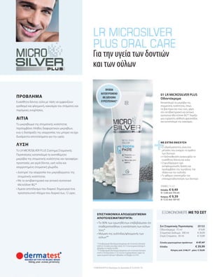 25122
€ 39,99
€ 47,47
€ 9,49
€ 26,99
€ 10,99
25090 | 75 ml
Κύπρος από  € 46,17   μόνο  € 38,89
Ελλάδα: € 9,49
(€ 12,66 ανά 100 ml)
Κύπρος: € 9,39
(€ 12,52 ανά 100 ml)
* Η Αντιβακτηριακή Οδοντόκρεμα δοκιμάστηκε από το Ινστιτούτο Dermatest
GmbH σε 10 γυναίκες και άνδρες ηλικίας 18-72 ετών για χρονικό διάστημα 4
εβδομάδων τον Απρίλιο του2006.
**Η Αντιβακτηριακή Οδοντόκρεμα δοκιμάστηκε από το Ινστιτούτο Dermatest
GmbH σε 30 άτομα ηλικίας 21-65 ετών που τη χρησιμοποίησαν 2 φορές την
ημέρα για χρονικό διάστημα 4 εβδομάδων τον Νοέμβριο του 2010.
• 
Το 90% των ερωτηθέντων επιβεβαίωσαν ότι
σταθεροποιήθηκε η κατάσταση των ούλων
τους*
• 
Μείωση της ουλίτιδας/φλεγμονής των
ούλων**
Σύνολο μεμονωμένων προϊόντων
Οδοντόκρεμα · 75 ml
Στοματικό Διάλυμα · 300 ml
Σπρέι Στόματος · 30 ml
Ελλάδα:
• 
Ο υδροξυαπατίτης είναι ένα
μέταλλο που ενισχύει το σμάλτο
των δοντιών
• 
Η δεξπανθενόλη ανακουφίζει τα
ευαίσθητα δόντια και ούλα
• 
Ο ψευδάργυρος έχει
αντιφλεγμονώδη δράση και
προλαμβάνει την τερηδόνα, την
πλάκα και την ουλίτιδα
• 
Το φθόριο υποστηρίζει την
επαναμεταλλοποίηση των δοντιών
• 
Διατηρεί την ισορροπία του μικροβιώματος της
στοματικής κοιλότητας
• 
Με το αντιβακτηριακό και αντιιικό συστατικό
MicroSilver BG™
• 
Άμεσο αποτέλεσμα που διαρκεί: δημιουργεί ένα
προστατευτικό πλέγμα που διαρκεί έως 12 ώρες
Το LR MICROSILVER PLUS Σύστημα Στοματικής
Περιποίησης καταπολεμά τα ανεπιθύμητα
μικρόβια της στοματικής κοιλότητας και προσφέρει
προστασία, για γερά δόντια, υγιή ούλα και
ισορροπημένη στοματική χλωρίδα.
ΛΥΣΗ
Το μικροβίωμα της στοματικής κοιλότητας
περιλαμβάνει πλήθος διαφορετικών μικροβίων,
ενώ η διατάραξη της ισορροπίας του μπορεί να έχει
δυσάρεστα αποτελέσματα για την υγεία.
ΑΙΤΙΑ
Ευαίσθητα δόντια, ούλα με τάση να εμφανίζουν
ερεθισμό και φλεγμονή, κακοσμία του στόματος και
παρόμοιες ενοχλήσεις.
Για την υγεία των δοντιών
και των ούλων
ΜΕ EXTRA ΕΝΙΣΧΥΣΗ
ΕΠΙΣΤΗΜΟΝΙΚΑ ΑΠΟΔΕΔΕΙΓΜΕΝΗ
ΑΠΟΤΕΛΕΣΜΑΤΙΚΟΤΗΤΑ:
ΠΡΟΪΌΝ
ΚΑΤΟΧΥΡΩΜΈΝΟ
ΜΕ ΔΊΠΛΩΜΑ
ΕΥΡΕΣΙΤΕΧΝΊΑΣ*
ΠΡΟΒΛΗΜΑ 01 LR MICROSILVER PLUS
Οδοντόκρεμα
Καταπολεμά τα μικρόβια της
στοματικής κοιλότητας, όπως
τα βακτήρια και τους ιούς, χάρη
στο αντιβακτηριακό και αντιιικό
συστατικό MicroSilver BG™. Χαρίζει
μια ευχάριστη αίσθηση φρεσκάδας
και καταπολεμά την κακοσμία.
* LR MICROSILVER PLUS Οδοντόκρεμα: Αρ. Πρωτοκόλλου DE 10 2010 063 720
Σετ Στοματικής Περιποίησης
ΕΞΟΙΚΟΝΟΜΕΙΤΕ ΜΕ ΤΟ ΣΕΤ
 