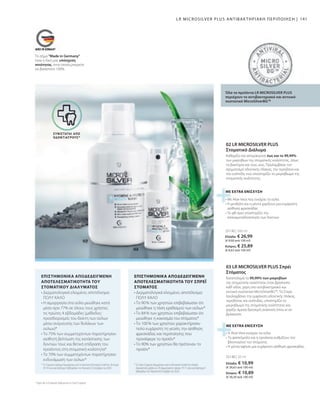 25140 | 30 ml
25130 | 300 ml
141
Ελλάδα: € 10,99
(€ 36,63 ανά 100 ml)
Κύπρος: € 10,89
(€ 36,30 ανά 100 ml)
Ελλάδα: € 26,99
(€ 9,00 ανά 100 ml)
Κύπρος: € 25,89
(€ 8,63 ανά 100 ml)
Το σήμα Made in Germany
είναι η δική μας υπόσχεση
ποιότητας, στην οποία μπορείτε
να βασιστείτε 100%.
* Το Σπρέι Στόματος δοκιμάστηκε από το Dermatest GmbH στο πλαίσιο
δοκιμαστικής χρήσης σε 20 συμμετέχοντες ηλικίας 19-71 ετών για διάστημα 4
εβδομάδων τον Αύγουστο/Σεπτέμβριο του 2020.
* Το Στοματικό Διάλυμα δοκιμάστηκε από το Ινστιτούτο Dermatest GmbH σε 20 άτομα
18-54 ετών για διάστημα 4 εβδομάδων τον Αύγουστο/ Σεπτέμβριο του 2020.
• Δερματολογικά ελεγμένο, αποτέλεσμα:
ΠΟΛΥ ΚΑΛΟ
• Το 90% των χρηστών επιβεβαίωσαν ότι
μειώθηκε η τάση ερεθισμού των ούλων*
• Το 84% των χρηστών επιβεβαίωσαν ότι
μειώθηκε η κακοσμία του στόματος*
• Το 100% των χρηστών χαρακτήρισαν
πολύ ευχάριστη τη γεύση, την αίσθηση
φρεσκάδας και περιποίησης που
προσέφερε το προϊόν*
• Το 90% των χρηστών θα πρότειναν το
προϊόν*
• Δερματολογικά ελεγμένο, αποτέλεσμα:
ΠΟΛΥ ΚΑΛΟ
• Η αιμορραγία στα ούλα μειώθηκε κατά
μέσο όρο 77% σε όλους τους χρήστες
τις πρώτες 4 εβδομάδες (μέθοδος:
προσδιορισμός του δείκτη των ούλων
μέσω ανίχνευσης των θυλάκων των
ούλων)*
• Το 75% των συμμετεχόντων παρατήρησαν
αισθητή βελτίωση της κατάστασης των
δοντιών τους και θετική επίδραση του
προϊόντος στη στοματική κοιλότητα*
• Το 70% των συμμετεχόντων παρατήρησαν
ενδυνάμωση των ούλων*
• Η Aloe Vera ενισχύει τα ούλα
• Το φασκόμηλο και η εχινάκεια ρυθμίζουν τον
βλεννογόνο του στόματος
• Η μέντα αφήνει μια ευχάριστη αίσθηση φρεσκάδας
• Με Aloe Vera που ενισχύει τα ούλα
• Η μενθόλη και η μέντα χαρίζουν μια ευχάριστη
αίσθηση φρεσκάδας
• Το φθ όριο υποστηρίζει την
επαναμεταλλοποίηση των δοντιών
Όλα τα προϊόντα LR MICROSILVER PLUS
περιέχουν το αντιβακτηριακό και αντιιικό
συστατικό MicroSilverBGTM
ΜΕ EXTRA ΕΝΙΣΧΥΣΗ
03 LR MICROSILVER PLUS Σπρέι
Στόματος
Καταπολεμά το 99,99% των μικροβίων
της στοματικής κοιλότητας όταν βρίσκεστε
καθ' οδόν, χάρη στο αντιβακτηριακό και
αντιιικό συστατικό MicroSilverBGTM
. Το Σπρέι
προλαμβάνει την εμφάνιση οδοντικής πλάκας,
τερηδόνας και ουλίτιδας, υποστηρίζει το
μικροβίωμα της στοματικής κοιλότητας και
χαρίζει άμεσα δροσερή αναπνοή όπου κι αν
βρίσκεστε.
ΕΠΙΣΤΗΜΟΝΙΚΑ ΑΠΟΔΕΔΕΙΓΜΕΝΗ
ΑΠΟΤΕΛΕΣΜΑΤΙΚΟΤΗΤΑ ΤΟΥ ΣΠΡΕΪ
ΣΤΟΜΑΤΟΣ
ΕΠΙΣΤΗΜΟΝΙΚΑ ΑΠΟΔΕΔΕΙΓΜΕΝΗ
ΑΠΟΤΕΛΕΣΜΑΤΙΚΟΤΗΤΑ ΤΟΥ
ΣΤΟΜΑΤΙΚΟΥ ΔΙΑΛΥΜΑΤΟΣ
* Ισχύει για το Στοματικό Διάλυμα και το Σπρέι Στόματος
ΣΥΝΙΣΤΑΤΑΙ ΑΠΟ
ΟΔΟΝΤΙΑΤΡΟΥΣ*
LR MICROSILVER PLUS ΑΝΤΙΒΑΚΤΗΡΙΑΚΗ ΠΕΡΙΠΟΙΗΣΗ |
ΜΕ EXTRA ΕΝΙΣΧΥΣΗ
02 LR MICROSILVER PLUS
Στοματικό Διάλυμα
Καθαρίζει και απομακρύνει έως και το 99,99%
των μικροβίων της στοματικής κοιλότητας, όπως
τα βακτήρια και τους ιούς. Προλαμβάνει τον
σχηματισμό οδοντικής πλάκας, την τερηδόνα και
την ουλίτιδα, ενώ υποστηρίζει το μικροβίωμα της
στοματικής κοιλότητας.
 