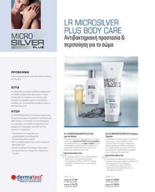 25065 | 75 ml
25051 | 75 ml
Ελλάδα: € 18,99
(€ 25,32 ανά 100 ml)
Κύπρος: € 18,99
(€ 25,32 ανά 100 ml)
Ελλάδα: € 17,89
(€ 23,86 ανά 100 ml)
Κύπρος: € 16,79
(€ 22,39 ανά 100 ml)
• 
Η δεξπανθενόλη θρέφει και περιποιείται
εντατικά, ενώ εισχωρεί βαθιά, σταθεροποιεί
και αναζωογονεί την επιδερμίδα.
• 
Το σύμπλεγμα μετάλλων ZIN‘CÎTE™
προστατεύει την επιδερμίδα από την
ακτινοβολία UVA/UVB.
ΜΕ EXTRA ΕΝΙΣΧΥΣΗ
• 
Το συστατικό ZIN‘CÎTE™ και η δεξπανθενόλη
σχηματίζουν ένα προστατευτικό φιλμ
• 
Το σύμπλεγμα μετάλλων ZIN‘CÎTE™ παρέχει
πρόσθετη προστασία από την ακτινοβολία
UVA/UVB.
ΜΕ EXTRA ΕΝΙΣΧΥΣΗ
• 
Προστατεύει την ισορροπία του
μικροβιώματος της επιδερμίδας
• 
Για αποτελεσματική υγιεινή
• 
Με το αντιβακτηριακό και αντιιικό συστατικό
MicroSilver BG™
• 
Άμεσο και μόνιμο αποτέλεσμα: δημιουργεί
ένα προστατευτικό πλέγμα που διαρκεί έως
12 ώρες
Το LR MICROSILVER PLUS Σύστημα Περιποίησης
Σώματος προσφέρει στοχευμένη περιποίηση για
κάθε ανάγκη, υποστηρίζει την καταπολέμηση
των μικροβίων και βοηθά τον προστατευτικό
φραγμό της επιδερμίδας να ανακτήσει την
φυσική του ισορροπία.
ΛΥΣΗ
Η επιδερμίδα των χεριών εκτίθεται καθημερινά
σε πλήθος διαφορετικών βακτηρίων. Η ξηρή
επιδερμίδα του κεφαλιού και η ζεστή, υγρή
περιοχή της μασχάλης έχουν τις κατάλληλες
συνθήκες για την ανάπτυξη μικροβίων, όπως τα
βακτήρια και οι ιοί.
ΑΙΤΙΑ
Ταλαιπωρημένα χέρια, κακοσμία ιδρώτα, μαλλιά
με πιτυρίδα.
Αντιβακτηριακή προστασία 
περιποίηση για το σώμα
Περιέχει το συστατικό MicroSilver BGTM
, το οποίο
καταπολεμά έως και το 99,87% των μικροβίων,
όπως βακτήρια και ιοί, για μέχρι 12 ώρες. Το Gel
απορροφάται γρήγορα χωρίς να κολλάει στην
επιδερμίδα και φροντίζει για την υγιεινή των
χεριών όταν βρίσκεστε καθ' οδόν.
02 LR MICROSILVER PLUS Κρέμα
Χεριών
Υποστηρίζει την ταλαιπωρημένη επιδερμίδα
των χεριών, η οποία εμφανίζει έντονη
ξηρότητα λόγω του συχνού πλυσίματος.
Χαρίζει αίσθηση μεταξένιας απαλότητας.
Το αντιβακτηριακό και αντιιικό συστατικό
MicroSilver BG™ καταπολεμά τα μικρόβια,
όπως τα βακτήρια και τους ιούς.
01 LR MICROSILVER PLUS Gel
για τα Χέρια
ΠΡΟΒΛΗΜΑ
 