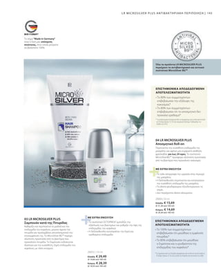 25033 | 50 ml
25072 | 150 ml
143
Ελλάδα: € 15,69
(€ 31,38 ανά 100 ml)
Κύπρος: € 14,69
(€ 29,38 ανά 100 ml)
Ελλάδα: € 29,49
(€ 19,66 ανά 100 ml)
Κύπρος: € 28,39
(€ 18,93 ανά 100 ml)
Το σήμα Made in Germany
είναι η δική μας υπόσχεση
ποιότητας, στην οποία μπορείτε
να βασιστείτε 100%.
• 
Το συστατικό OCTOPIROX®
εμποδίζει την
εξάπλωση των βακτηρίων και ρυθμίζει την όψη της
επιδερμίδας του κεφαλιού
• 
Η δεξπανθενόλη καταπραΰνει την ξηρή και
ερεθισμένη επιδερμίδα
*Το Σαμπουάν κατά της Πιτυρίδας δοκιμάστηκε από το Derma Consult GmbH σε
10 άνδρες ηλικίας 22-56 ετών μεταξύ του Απριλίου και του Ιουνίου του 2008.
• 
Το 100% των συμμετεχόντων
επιβεβαίωσαν ότι μειώθηκε η εμφάνιση
πιτυρίδας*
• 
Το 80% επιβεβαίωσαν ότι μειώθηκε
η ξηρότητα και η ερυθρότητα της
επιδερμίδας του κεφαλιού*
• 
Το ταλκ απορροφά την υγρασία στην περιοχή
της μασχάλης
• 
Η δεξπανθενόλη περιποιείται και καταπραΰνει
την ευαίσθητη επιδερμίδα της μασχάλης
• 
Τα άλατα ψευδαργύρου εξουδετερώνουν τις
οσμές
• Δεν περιέχονται άλατα αλουμινίου
ΜΕ EXTRA ΕΝΙΣΧΥΣΗ
*Το αντιβακτηριακό Αποσμητικό Roll-on δοκιμάστηκε από το Dermatest GmbH
σε 20 άτομα ηλικίας 25-76 ετών για χρονικό διάστημα 4 εβδομάδων τον
Απρίλιο του 2010.
• 
Το 80% των συμμετεχόντων
επιβεβαίωσαν την εξάλειψη της
κακοσμίας*
• 
Το 80% των συμμετεχόντων
επιβεβαίωσαν ότι το αποσμητικό δεν
προκαλεί ερεθισμό*
ΕΠΙΣΤΗΜΟΝΙΚΑ ΑΠΟΔΕΔΕΙΓΜΕΝΗ
ΑΠΟΤΕΛΕΣΜΑΤΙΚΟΤΗΤΑ
Όλα τα προϊόντα LR MICROSILVER PLUS
περιέχουν το αντιβακτηριακό και αντιιικό
συστατικό MicroSilver BGTM
Περιποιείται την ευαίσθητη επιδερμίδα της
μασχάλης και αφήνει μια ευχάριστη αίσθηση
φρεσκάδας για έως 24 ώρες. Το συστατικό
MicroSilverBG™ προσφέρει αξιόπιστη προστασία
από τα βακτήρια που προκαλούν κακοσμία.
ΜΕ EXTRA ΕΝΙΣΧΥΣΗ
04 LR MICROSILVER PLUS
Αποσμητικό Roll-on
LR MICROSILVER PLUS ΑΝΤΙΒΑΚΤΗΡΙΑΚΗ ΠΕΡΙΠΟΙΗΣΗ |
Καθαρίζει και περιποιείται τα μαλλιά και την
επιδερμίδα του κεφαλιού, μειώνει άμεσα την
πιτυρίδα και προλαμβάνει αποτελεσματικά την
επανεμφάνιση της. Το MicroSilver BG™ παρέχει
αξιόπιστη προστασία από τα βακτήρια που
προκαλούν πιτυρίδα. Το Σαμπουάν ενδείκνυται
ιδιαίτερα για την ευαίσθητη, ξηρή επιδερμίδα του
κεφαλιού, με τάση κνησμού.
03 LR MICROSILVER PLUS
Σαμπουάν κατά της Πιτυρίδας
ΕΠΙΣΤΗΜΟΝΙΚΑ ΑΠΟΔΕΔΕΙΓΜΕΝΗ
ΑΠΟΤΕΛΕΣΜΑΤΙΚΟΤΗΤΑ
 