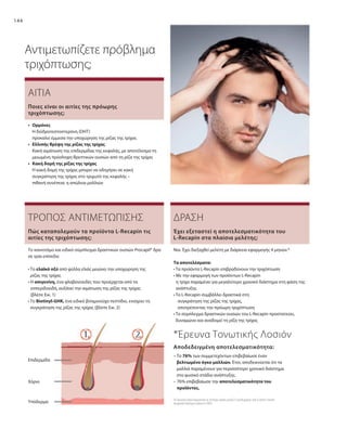 144
Υπόδερμα
Χόριο
Επιδερμίδα
Αντιμετωπίζετε πρόβλημα
τριχόπτωσης;
ΑΙΤΙΑ
•	Ορμόνες
	
Η διϋδροτεστοστερόνη (DHT)
προκαλεί έμμεσα την υποχώρηση της ρίζας της τρίχας
•	 Ελλιπής θρέψη της ρίζας της τρίχας
	
Κακή αιμάτωση της επιδερμίδας της κεφαλής, με αποτέλεσμα τη
μειωμένη πρόσληψη θρεπτικών ουσιών από τη ρίζα της τρίχας
•	
Κακή δομή της ρίζας της τρίχας	
Η κακή δομή της τρίχας μπορεί να οδηγήσει σε κακή
συγκράτηση της τρίχας στο τριχωτό της κεφαλής –
πιθανή συνέπεια: η απώλεια μαλλιών
Ποιες είναι οι αιτίες της πρόωρης
τριχόπτωσης;
ΤΡΟΠΟΣ ΑΝΤΙΜΕΤΩΠΙΣΗΣ
Το καινοτόμο και ειδικό σύμπλεγμα δραστικών ουσιών Procapil® δρα
σε τρία επίπεδα:
• Το ελαϊκό οξύ από φύλλα ελιάς μειώνει την υποχώρηση της
ρίζας της τρίχας
• Η απιγενίνη, ένα φλαβονοειδές που προέρχεται από τα
εσπεριδοειδή, αυξάνει την αιμάτωση της ρίζας της τρίχας
(βλέπε Εικ. 1)
• Το Biotinyl-GHK, ένα ειδικό βιταμινούχο πεπτίδιο, ενισχύει τη
συγκράτηση της ρίζας της τρίχας (βλέπε Εικ. 2)
Πώς καταπολεμούν τα προϊόντα L-Recapin τις
αιτίες της τριχόπτωσης;
ΔΡΑΣΗ
Ναι. Έχει διεξαχθεί μελέτη με διάρκεια εφαρμογής 4 μηνών.*
Τα αποτελέσματα:
• 
Τα προϊόντα L-Recapin επιβραδύνουν την τριχόπτωση
• 
Με την εφαρμογή των προϊόντων L-Recapin
η τρίχα παραμένει για μεγαλύτερο χρονικό διάστημα στη φάση της
ανάπτυξης
• 
Το L-Recapin συμβάλλει δραστικά στη
	 συγκράτηση της ρίζας της τρίχας,
	 αποτρέποντας την πρόωρη τριχόπτωση
• 
Το σύμπλεγμα δραστικών ουσιών του L-Recapin προστατεύει,
δυναμώνει και αναδομεί τη ρίζα της τρίχας
Έχει εξεταστεί η αποτελεσματικότητα του
L-Recapin στα πλαίσια μελέτης;
*Έρευνα Τονωτικής Λοσιόν
– Το 76% των συμμετεχόντων επιβεβαίωσε έναν
βελτιωμένο όγκο μαλλιών. Έτσι, αποδεικνύεται ότι τα
μαλλιά παραμένουν για περισσότερο χρονικό διάστημα
στο φυσικό στάδιο ανάπτυξης. 
– 
76% επιβεβαίωσε την αποτελεσματι­κότητα του
προϊόντος.
Αποδεδειγμένη αποτελεσματικότητα:
(Η Τονωτική Λοσιόν δοκιμάστηκε σε 20 άντρες ηλικίας μεταξύ 21 και 60 χρονών, από το Derma Tronnier,
για χρονικό διάστημα 4 μηνών το 2005)
 