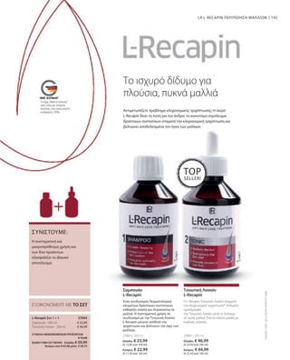 145
27003 | 200 ml
Ελλάδα: € 23,99
(€ 12,00 ανά 100 ml)
Κύπρος: € 22,99
(€ 11,50 ανά 100 ml)
27001 | 200 ml
Ελλάδα: € 46,99
(€ 23,50 ανά 100 ml)
Κύπρος: € 44,99
(€ 22,50 ανά 100 ml)
€ 23,99
€ 46,99
ΣΥΝΟΛΟ ΜΕΜΟΝΩΜΕΝΩΝ ΠΡΟΪΟΝΤΩΝ
 € 70,98
ΕΙΔΙΚΗ ΤΙΜΗ ΣΕΤ ΜΟΝΟ  Ελλάδα: € 59,99
 Κύπρος από € 67,98 μόνο € 58,79
27004 
Η συστηματική και
μακροπρόθεσμη χρήση και
των δύο προϊόντων
εξασφαλίζει το ιδανικό
αποτέλεσμα.
ΣΥΝΙΣΤΟΥΜΕ:
Το ισχυρό δίδυμο για
πλούσια, πυκνά μαλλιά
Αντιμετωπίζετε πρόβλημα κληρονομικής τριχόπτωσης; Η σειρά
L-Recapin δίνει τη λύση για τον άνδρα: το καινοτόμο σύμπλεγμα
δραστικών συστατικών σταματά την κληρονομική τριχόπτωση και
βελτιώνει αποδεδειγμένα τον όγκο των μαλλιών.
LR L-RECAPIN ΠΕΡΙΠΟΙΗΣΗ ΜΑΛΛΙΩΝ
TOP
SELLER!
ΕΞΟΙΚΟΝΟΜΕΙΤΕ ΜΕ ΤΟ ΣΕΤ
L-Recapin Σετ 1 + 1
Σαμπουάν · 200 ml
Τονωτική Λοσιόν · 200 ml
Ένας συνδυασμός δερματολογικά
ελεγμένων δραστικών συστατικών
καθαρίζει απαλά και περιποιείται τα
μαλλιά. Η συστηματική χρήση σε
συνδυασμό με την Τονωτική Λοσιόν
L-Recapin μειώνει αισθητά την
τριχόπτωση και βελτιώνει την όψη των
μαλλιών.
Σαμπουάν
L-Recapin
Η L-Recapin Τονωτική Λοσιόν σταματά
την κληρονομική τριχόπτωση*. Απλώστε
ομοιόμορφα
την Τονωτική Λοσιόν μετά το λούσιμο
σε νωπά μαλλιά. Έπειτα κάνετε μασάζ με
κυκλικές κινήσεις.
Τονωτική Λοσιόν
L-Recapin
Συγκριτικές
Λιανικές
Τιμές
με
Ομοειδή
Προϊόντα
της
Αγοράς
Το σήμα „Made in Germany“
είναι η δική μας υπόσχεση
ποιότητας, στην οποία μπορείτε
να βασιστείτε 100%.
 