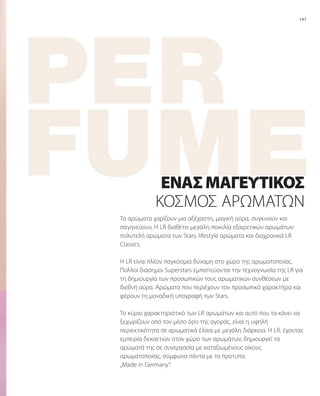 147
Τα αρώματα χαρίζουν μια αξέχαστη, μαγική αύρα, συγκινούν και
σαγηνεύουν. Η LR διαθέτει μεγάλη ποικιλία εξαιρετικών αρωμάτων:
πολυτελή αρώματα των Stars, lifestyle αρώματα και διαχρονικά LR
Classics.
H LR είναι πλέον παγκόσμια δύναμη στο χώρο της αρωματοποιίας.
Πολλοί διάσημοι Superstars εμπιστεύονται την τεχνογνωσία της LR για
τη δημιουργία των προσωπικών τους αρωματικών συνθέσεων με
διεθνή αύρα. Αρώματα που περιέχουν τον προσωπικό χαρακτήρα και
φέρουν τη μοναδική υπογραφή των Stars.
To κύριο χαρακτηριστικό των LR αρωμάτων και αυτό που τα κάνει να
ξεχωρίζουν από τον μέσο όρο της αγοράς, είναι η υψηλή
περιεκτικότητα σε αρωματικά έλαια με μεγάλη διάρκεια. H LR, έχοντας
εμπειρία δεκαετιών στον χώρο των αρωμάτων, δημιουργεί τα
αρώματά της σε συνεργασία με καταξιωμένους οίκους
αρωματοποιίας, σύμφωνα πάντα με τα προτυπα
„Made in Germany“.
ΈΝΑΣΜΑΓΕΥΤΙΚΌΣ
ΚΌΣΜΟΣ ΑΡΩΜΆΤΩΝ
 