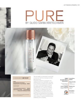 149
PURE
50 ml I 30530
by Guido Maria
Kretschmer
PURE
30550
LR ΓΥΝΑΙΚΕΙΑ ΑΡΩΜΑΤΑ |
Βρείτε το Ανδρικό Άρωμα PURE by Guido Maria
Kretschmer στη σελίδα 163.
λουλουδένιο
φρέσκο
Νότα κορυφής
Αχλάδι,
Εσπεριδοειδή
Μεσαία νότα
Ροδάκινο,
Γιασεμί
Νότα βάσης
Κεχριμπάρι,
Ξύλο κέδρου
Γυναικείο Άρωμα
ΕΞΟΙΚΟΝΟΜΕΙΤΕ ΜΕ ΤΟ ΣΕΤ
by Guido Maria Kretschmer
Αρωματικό Σετ 2 τεμ. Επιλογής
Γυναικείο Άρωμα
Ανδρικό Άρωμα
„Να είσαι αληθινή, να είσαι φυσική, να είσαι απλά
ο εαυτός σου“. Αυτό είναι το μήνυμα του Guido
Maria Kretschmer!
Ο δημοφιλής σχεδιαστής το εφαρμόζει στην
καθημερινότητά του και ενθουσιάζει τους γύρω
του με τη θετική του ενέργεια και την αγάπη του
για τη ζωή. Ο Guido δημιούργησε ένα άρωμα
που κρύβει μέσα του όλη τη θετική αύρα της
προσωπικότητάς του, το οποίο σας συνοδεύει
σε κάθε στιγμή της καθημερινότητάς σας και
σας ενθαρρύνει να είστε απλά ο εαυτός σας.
Το άρωμα PURE by Guido Maria Kretschmer for
Women έχει μια αναζωογονητική νότα κορυφής,
η οποία δίνει τη θέση της σε μια τρυφερή μεσαία
νότα, η οποία με τη σειρά της εξελίσσεται σε μια
αισθησιακή, ζεστή νότα βάσης.
Ελλάδα: € 54,99
Κύπρος: € 52,79
ΣΥΝΟΛΟ ΜΕΜΟΝΩΜΕΝΩΝ ΠΡΟΪΟΝΤΩΝ 109,98 €
ΕΙΔΙΚΗ ΤΙΜΗ ΣΕΤ ΜΟΝΟ  Ελλάδα: 98,99 €
 Κύπρος από € 105,58 μόνο € 94,99
 