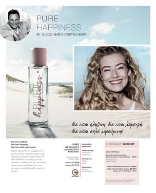 Να είσαι αληθινή.
Να είσαι λαμπερή.
Να είσαι απλά χαρούμενη!
Νιώστε κάθε λεπτό την ομορφιά και τη
μαγεία της ζωής. Αφήστε τη χαρά να σας
παρασύρει σε έναν μοναδικό κόσμο. Το
PURE HAPPINESS είναι εδώ για να σας
ανεβάσει τη διάθεση στα ύψη. Ένα άρωμα
γεμάτο γοητευτική ελαφρότητα, που
σας κάνει να γιορτάζετε κάθε στιγμή της
ημέρας!
PURE
HAPPINESS
by Guido Maria
Kretschmer
50 ml I 30560
PURE HAPPINESS
30565
Βρείτε το Ανδρικό Άρωμα PURE HAPPINESS by
Guido Maria Kretschmer στη σελίδα 164.
ΕΞΟΙΚΟΝΟΜΕΙΤΕ ΜΕ ΤΟ ΣΕΤ
Γυναικείο Άρωμα
λουλουδάτο
φρουτώδες
Νότα κορυφής
Γκρέιπφρουτ,
Περγαμόντο
Μεσαία νότα
Γιασεμί,
Ίριδα
Νότα βάσης
Μόσχος,
Φύλλα καπνού
by Guido Maria Kretschmer
Αρωματικό Σετ 2 τεμ. Επιλογής
Γυναικείο Άρωμα
Ανδρικό Άρωμα
Ελλάδα: € 54,99
Κύπρος: € 52,79 ΣΥΝΟΛΟ ΜΕΜΟΝΩΜΕΝΩΝ ΠΡΟΪΟΝΤΩΝ 109,98 €
ΕΙΔΙΚΗ ΤΙΜΗ ΣΕΤ ΜΟΝΟ  Ελλάδα: 98,99 €
 Κύπρος από € 105,58 μόνο € 94,99
Να είσαι αληθινή. Να είσαι λαμπερή.
Να είσαι απλά χαρούμενη!
 