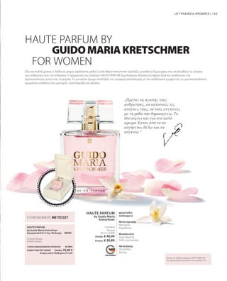 153
HAUTE PARFUM
by Guido Maria
Kretschmer
50 ml I 30200
HAUTE PARFUM
30230
Εδώ και πολλά χρόνια, ο διεθνούς φήμης σχεδιαστής μόδας Guido Maria Kretschmer σχεδιάζει μοναδικές δημιουργίες που ακολουθούν τις ανάγκες
των ανθρώπων που την επιλέγουν. Η αρωματική του συλλογή HAUTE PARFUM συμπληρώνει ιδανικά ένα άψογο look και αναδεικνύει την
προσωπικότητα αυτού που το φοράει. Το γυναικείο άρωμα συνδυάζει την τρυφερή αποπλάνηση με την αισθησιακή κομψότητα, σε μια ανεπανάληπτη
αρωματική σύνθεση από μανταρίνι, τριαντάφυλλο και βανίλια.
LR ΓΥΝΑΙΚΕΙΑ ΑΡΩΜΑΤΑ |
„Πρέπει να αγαπάς τους
ανθρώπους, να κατανοείς τις
ανάγκες τους, να τους συγκινείς
με τη μόδα που δημιουργείς. Το
ίδιο ισχύει και για ένα καλό
άρωμα. Εκτός από το να
σαγηνεύω, θέλω και να
συγκινώ.“
HAUTE PARFUM BY
by Guido Maria Kretschmer
Αρωματικό Σετ 2 τεμ. Επιλογής
Βρείτε το Ανδρικό Άρωμα HAUTE PARFUM
by Guido Maria Kretschmer στη σελίδα 167.
GUIDOMARIAKRETSCHMER
FOR WOMEN
φρουτώδες
ανάλαφροο
Νότα κορυφής
Μανταρίνι,
Δαμάσκηνο
Μεσαία νότα
Τριαντάφυλλο,
Άνθη πορτοκαλιάς
Νότα βάσης
Dry Amber,
Βανίλια
Γυναικείο
Άρωμα
Γυναικείο Άρωμα
Ανδρικό Άρωμα
ΕΞΟΙΚΟΝΟΜΕΙΤΕ ΜΕ ΤΟ ΣΕΤ
ΣΥΝΟΛΟ ΜΕΜΟΝΩΜΕΝΩΝ ΠΡΟΪΟΝΤΩΝ 81,98 €
ΕΙΔΙΚΗ ΤΙΜΗ ΣΕΤ ΜΟΝΟ  Ελλάδα: 76,99 €
 Κύπρος από € 79,98 μόνο € 73,49
Ελλάδα: € 40,99
Κύπρος: € 39,89
 