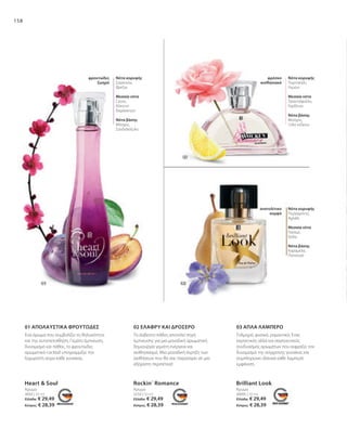 158
Heart  Soul
Άρωμα
30095 | 50 ml
Brilliant Look
Άρωμα
3650 | 50 ml
Άρωμα
3250 | 50 ml
Rockin´ Romance
Ελλάδα: € 29,49
Κύπρος: € 28,39
Ελλάδα: € 29,49
Κύπρος: € 28,39
Ελλάδα: € 29,49
Κύπρος: € 28,39
02 ΕΛΑΦΡΥ ΚΑΙ ΔΡΟΣΕΡΟ
01 ΑΠΟΛΑΥΣΤΙΚΆ ΦΡΟΥΤΏΔΕΣ 03 ΑΠΛΑ ΛΑΜΠΕΡΟ
Ένα άρωμα που συμβολίζει τη θηλυκότητα
και την αυτοπεποίθηση. Γεμάτο έμπνευση,
δυναμισμό και πάθος, το φρουτώδες
αρωματικό cocktail υπογραμμίζει την
ξεχωριστή αύρα κάθε γυναίκας.
Το άσβεστο πάθος αποτελεί πηγή
έμπνευσης για μια μοναδική αρωματική
δημιουργία γεμάτη ενέργεια και
αισθησιασμό. Μια μοναδική έκρηξη των
αισθήσεων που θα σας παρασύρει σε μια
αξέχαστη περιπέτεια!
Τολμηρό, φυσικό, ρομαντικό: Ένας
εκρηκτικός αλλά και σαγηνευτικός
συνδυασμός αρωμάτων που εκφράζει τον
δυναμισμό της σύγχρονης γυναίκας και
συμπληρώνει ιδανικά κάθε λαμπερή
εμφάνιση.
Νότα κορυφής
Σαγκουίνι,
Φρέζια
Μεσαία νότα
Cassis,
Κόκκινο
δαμάσκηνο
Νότα βάσης
Μόσχος,
Σανδαλόξυλο
φρουτώδες
ζωηρό
Νότα κορυφής
Πορτοκάλι,
Λεμόνι
Μεσαία νότα
Τριαντάφυλλο,
Γαρδένια
Νότα βάσης
Μοσχος,
Ξύλο κέδρου
φρέσκο
αισθησιακό
Νότα κορυφής
Περγαμόντο,
Αχλάδι
Μεσαία νότα
Γιασεμί,
Ίριδα
Νότα βάσης
Καραμέλα,
Πατσουλί
ανατολίτικο
κομψό
 