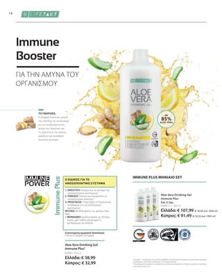 IMMUNE
POWER
81003 | 3 x 1000 ml
Ελλάδα: € 107,99 (€ 36,00 ανά 1000 ml)
Κύπρος: € 91,49 (€ 30,50 ανά 1000 ml)
81000 | 1000 ml
Ελλάδα: € 38,99
Κύπρος: € 32,99
16
ΜΕ
85%
ALOE VERA
Η ελαφρά πικάντικη γεύση
του τζίντζερ, σε συνδυασμό
με την αναζωογονητική
γεύση του λεμονιού και
τη γλυκύτητα του μελιού,
χαρίζουν μια μοναδική
γευστική εμπειρία.
1
Η βιταμίνη C, ο ψευδάργυρος και το σελήνιο συμβάλλουν στη φυσιολογική λειτουργία του ανοσοποιητικού συστήματος.
2
Ο ψευδάργυρος παίζει ρόλο στη διαδικασία της κυτταρικής διαίρεσης.
*Τα συμπληρώματα διατροφής δεν υποκαθιστούν την πλούσια και ισορροπημένη διατροφή, ενώ πρέπει να εντάσσονται
σε έναν υγιεινό τρόπο ζωής.
IMMUNE PLUS ΜΗΝΙΑΙΟ ΣΕΤ
Aloe Vera Drinking Gel
Immune Plus
Σετ 3 τεμ.
Συνιστώμενη ημερήσια δοσολογία:
• 30 ml x 3 φορές την ημέρα
1. ΕΝΙΣΧΥΣΗ: Ενισχύονται τα κύτταρα του
ανοσοποιητικού συστήματος1
2. ΤΟΝΩΣΗ: Τονώνει και ενεργοποιεί το
ανοσοποιητικό σύστημα1,2
3. ΠΡΟΣΤΑΣΙΑ: Υποστηρίζει τη δυνατότητα
αντίδρασης του ανοσοποιητικού
συστήματος1
ΦΥΣΙΚΟ: Με 85% φιλέτο του φύλλου Aloe
Vera
+ ΜΟΝΑΔΙΚΟ: Εμπλουτισμένο με τζίντζερ,
λεμόνι, μέλι καθώς και βιταμίνη C,
ψευδάργυρο και σελήνιο
Ο ΕΙΔΙΚΌΣ ΓΙΑ ΤΟ
ΑΝΟΣΟΠΟΙΗΤΙΚΌ ΣΎΣΤΗΜΑ
ΤΟ ΓΝΩΡΙΖΕΣ;
Aloe Vera Drinking Gel
Immune Plus*
ΓΙΑ ΤΗΝ ΑΜΥΝΑ ΤΟΥ
ΟΡΓΑΝΙΣΜΟΥ
Immune
Booster
 