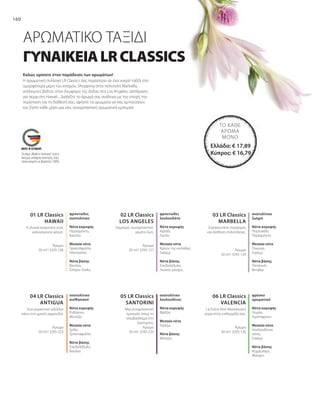 160
03 LR Classics
MARBELLA
02 LR Classics
LOS ANGELES
01 LR Classics
HAWAII
06 LR Classics
VALENCIA
05 LR Classics
SANTORINI
04 LR Classics
ANTIGUA
Άρωμα
50 ml I 3295-106
Άρωμα
50 ml I 3295-127 Άρωμα
50 ml I 3295-124
Άρωμα
50 ml I 3295-223
Άρωμα
50 ml I 3295-220
Άρωμα
50 ml I 3295-126
Ελλάδα: € 17,89
Κύπρος: € 16,79
ΓΥΝΑΙΚΕΙΑLRCLASSICS
Καλώς ορίσατε στον παράδεισο των αρωμάτων!
ΑΡΩΜΑΤΙΚΟ ΤΑΞΙΔΙ
Η αρωματική συλλογή LR Classics σας παρασύρει σε ένα νοερό ταξίδι στα
ομορφότερα μέρη του κόσμου. Shopping στην πολυτελή Marbella,
ατέλειωτες βόλτες στην Λεωφόρο της Δόξας στο Los Angeles, απόδραση
για σερφ στη Hawaii... Διαλέξτε το άρωμά σας ανάλογα με την εποχή, την
περίσταση και τη διάθεσή σας, αφήστε τα αρώματα να σας εμπνεύσουν
και ζήστε κάθε μέρα μια νέα, συναρπαστική αρωματική εμπειρία!
φρουτώδες
ανατολίτικο
Νότα κορυφής
Περγαμόντο,
Κανέλα
Μεσαία νότα
Τριαντάφυλλο,
Ηλιοτρόπιο
Νότα βάσης
Βανίλια,
Σπόροι Tonka
Η γλυκιά ανάμνηση ενός
καλοκαιρινού φλερτ.
φρουτώδες
λουλουδάτο
Νότα κορυφής
Αχλάδι,
Λωτός
Μεσαία νότα
Κρίνος της κοιλάδας,
Γιασεμί
Νότα βάσης
Σανδαλόξυλο,
Λευκός μόσχος
Λαμπερό, συναρπαστικό,
γεμάτο ζωή.
Σαγηνευτικός πειρασμός
και αίσθηση πολυτέλειας.
ανατολίτικο
ζωηρό
Νότα κορυφής
Πορτοκάλι,
Περγαμόντο
Μεσαία νότα
Παιώνια,
Γιασεμί
Νότα βάσης
Πατσουλί,
Βετιβέρ
Ένα ρομαντικό ειδύλλιο
πάνω στη χρυσή αμμουδιά.
ανατολίτικο
αισθησιακό
Νότα κορυφής
Ροδάκινο,
Μενεξές
Μεσαία νότα
Ίριδα,
Τριαντάφυλλο
Νότα βάσης
Σανδαλόξυλο,
Βανίλια
Μια συναρπαστική
εμπειρία, όπως το
ηλιοβασίλεμα στη
Σαντορίνη.
ανατολίτικο
λουλουδένιο
Νότα κορυφής
Φρέζια
Μεσαία νότα
Γιασεμί
Νότα βάσης
Μόσχος
La Dolce Vita! Μεσογειακή
αύρα στην επιδερμίδα σας.
φρέσκο
αρωματικό
Νότα κορυφής
Λεμόνι,
Γκρέιπφρουτ
Μεσαία νότα
Λουλουδένιες
νότες,
Γιασεμί
Νότα βάσης
Κεχριμπάρι,
Μόσχος
ΤΟ ΚΆΘΕ
ΆΡΩΜΑ
ΜΌΝΟ
Το σήμα „Made in Germany“ είναι η
δική μας υπόσχεση ποιότητας, στην
οποία μπορείτε να βασιστείτε 100%.
 