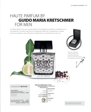 167
30230
HAUTE PARFUM
HAUTE PARFUM
by Guido Maria
Kretschmer
50 ml I 30220
ΣΥΝΟΛΟ ΜΕΜΟΝΩΜΕΝΩΝ ΠΡΟΪΟΝΤΩΝ 81,98 €
ΕΙΔΙΚΗ ΤΙΜΗ ΣΕΤ ΜΟΝΟ  Ελλάδα: 76,99 €
 Κύπρος από € 79,98 μόνο € 73,49
Ελλάδα: € 40,99
Κύπρος: € 39,89
Πολυτελής συσκευασία
με ιδιαίτερη έμφαση στη
λεπτομέρεια: Μια κομψή
κασετίνα με πολυτελές σατέν και
την υπογραφή του σχεδιαστή.
Το ανδρικό άρωμα, όπως και το γυναικείο, φέρει την υπογραφή του σχεδιαστή, ενώ διακρίνεται για
την κομψότητα, την άριστη ποιότητα και τον διαχρονικό, αυθεντικό του χαρακτήρα. Οι κομψές,
πικάντικες και φρέσκες νότες ξεδιπλώνουν σταδιακά όλες τις συναρπαστικές πτυχές τους.
LR ΑΝΔΡΙΚΑ ΑΡΩΜΑΤΑ |
FOR MEN
Βρείτε το Γυναικείο Άρωμα HAUTE PARFUM
by Guido Maria Kretschmer στη σελίδα 153.
GUIDOMARIAKRETSCHMER
HAUTE PARFUM BY
Ανδρικό
Άρωμα
ξυλώδες
συναρπαστικό
Νότα κορυφής
Περγαμόντο,
Μανταρίνι
Μεσαία νότα
Πιπέρι,
Γεράνι,
Νότα βάσης
Βετιβέρ,
Δέρμα
by Guido Maria Kretschmer
Αρωματικό Σετ 2 τεμ. Επιλογής
Γυναικείο Άρωμα
Ανδρικό Άρωμα
ΕΞΟΙΚΟΝΟΜΕΙΤΕ ΜΕ ΤΟ ΣΕΤ
 