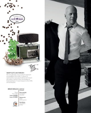 BRUCE WILLIS
50 ml I 30505
Ελλάδα: € 40,99
Κύπρος: € 39,89
Υποψήφιο για:
SMART GUYS LIVE FOREVER –
Μια πνοή αθανασίας, από τον ειλικρινή, αρρενωπό
και ασυμβίβαστο Bruce Willis. Το άρωμα του
περιπετειώδους ήρωα χαρακτηρίζεται από δυναμικό
ξύλο κέδρου, πικάντικο πιπέρι, γήινο βετιβέρ και
ζωηρό γρέιπφρουτ. Το πρώτο άρωμα του Bruce Willis
είναι ήδη θρυλικό!
Άρωμα
πικάντικο
δυναμικό
Νότα κορυφής
Γκρέιπφρουτ,
Πορτοκάλι
Μεσαία νότα
Πιπέρι,
Φύλλα γερανιού
Νότα βάσης
Ξύλο κέδρου,
Βετιβέρ
 