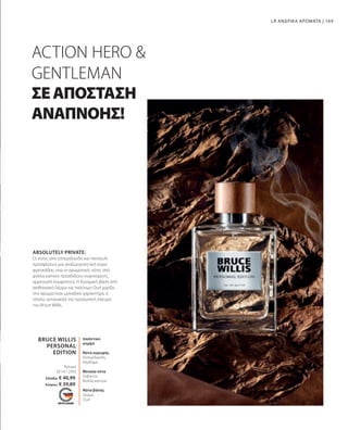 169
BRUCE WILLIS
PERSONAL
EDITION
50 ml I 2950
Ελλάδα: € 40,99
Κύπρος: € 39,89
LR ΑΝΔΡΙΚΑ ΑΡΩΜΑΤΑ |
ACTION HERO 
GENTLEMAN
ΣΕΑΠΟΣΤΑΣΗ
ΑΝΑΠΝΟΗΣ!
ABSOLUTELY PRIVATE:
Οι νότες από εσπεριδοειδή και πατσουλί
προσφέρουν μια αναζωογονητική αύρα
φρεσκάδας, ενώ οι αρωματικές νότες από
φύλλα καπνού προσδίδουν ευγενισμένη,
αρρενωπή κομψότητα. Η δυναμική βάση από
αισθησιακό δέρμα και πολύτιμο Oud χαρίζει
στο άρωμα έναν μοναδικό χαρακτήρα, ο
οποίος αντανακλά την προσωπική πλευρά
του Bruce Willis.
Άρωμα
πικάντικο
κομψό
Νότα κορυφής
Εσπεριδοειδή,
Κάρδαμο
Μεσαία νότα
Λεβάντα,
Φύλλα καπνού
Νότα βάσης
Δέρμα,
Oud
 
