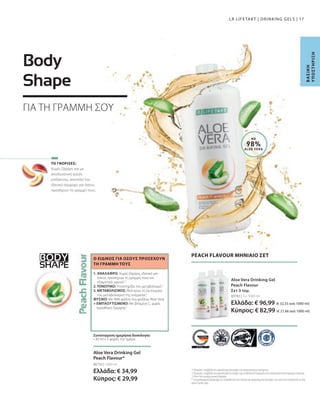BODY
SHAPE
80783 | 3 x 1000 ml
Ελλάδα: € 96,99 (€ 32,33 ανά 1000 ml)
Κύπρος: € 82,99 (€ 27,66 ανά 1000 ml)
80750 | 1000 ml
Ελλάδα: € 34,99
Κύπρος: € 29,99
17
ΜΕ
98%
ALOE VERA
Χωρίς ζάχαρη και με
απολαυστική γεύση
ροδάκινου, αποτελεί τον
ιδανικό σύμμαχο για όσους
προσέχουν τη γραμμή τους.
Body
Shape
Β
Α
Σ
Ι
Κ
Η
Υ
Π
Ο
Σ
Τ
Ή
Ρ
Ι
Ξ
Η
LR LIFETAKT | DRINKING GELS |
PEACH FLAVOUR ΜΗΝΙΑΙΟ ΣΕΤ
Aloe Vera Drinking Gel
Peach Flavour
Σετ 3 τεμ.
1
Η βιταμίνη C συμβάλλει στη φυσιολογική λειτουργία του ανοσοποιητικού συστήματος.
2
Η βιταμίνη C συμβάλλει στη φυσιολογική λειτουργία των μεταβολικών διεργασιών που αποσκοπούν στην παραγωγή ενέργειας.
3
Η Aloe Vera περιέχει φυσικά σάκχαρα.
* Τα συμπληρώματα διατροφής δεν υποκαθιστούν την πλούσια και ισορροπημένη διατροφή, ενώ πρέπει να εντάσσονται σε έναν
υγιεινό τρόπο ζωής.
ΤΟ ΓΝΩΡΙΖΕΣ;
1. ΑΝΑΛΑΦΡΟ: Χωρίς ζάχαρη, ιδανικό για
όσους προσέχουν τη γραμμή τους και
εξαιρετικά υγιεινό1,2
2. ΤΟΝΩΤΙΚΟ: Υποστηρίζει τον μεταβολισμό2
3. ΜΕΤΑΒΟΛΙΣΜΟΣ: Βελτιώνει τη λειτουργία
του μεταβολισμού της ενέργειας2
ΦΥΣΙΚΟ: Με 98% φιλέτο του φύλλου Aloe Vera
+ ΕΜΠΛΟΥΤΙΣΜΕΝΟ: Με βιταμίνη C, χωρίς
προσθήκη ζάχαρης3
Ο ΕΙΔΙΚΟΣ ΓΙΑ ΟΣΟΥΣ ΠΡΟΣΕΧΟΥΝ
ΤΗ ΓΡΑΜΜΗ ΤΟΥΣ
Συνιστώμενη ημερήσια δοσολογία:
• 30 ml x 3 φορές την ημέρα
Aloe Vera Drinking Gel
Peach Flavour*
ΓΙΑ ΤΗ ΓΡΑΜΜΗ ΣΟΥ
 