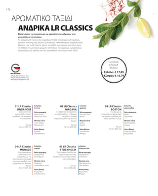 172
03 LR Classics
BOSTON
02 LR Classics
NIAGARA
01 LR Classics
SINGAPORE
05 LR Classics
STOCKHOLM
04 LR Classics
MONACO
Άρωμα
50 ml I 3295-151
Άρωμα
50 ml I 3295-261 Άρωμα
50 ml I 3295-162
Άρωμα
50 ml I 3295-259
Άρωμα
50 ml I 3295-260
ξυλώδες
έντονο
Νότα κορυφής
Ανατολίτικες,
Πικάντικες νότες
Μεσαία νότα
Ξύλο κέδρου,
Φασκόμηλο
Νότα βάσης
Βανίλια,
Μοσχολίβανο
Σαγηνευτικό και
μυστηριώδες. Γεμάτο
αντιθέσεις και ασύγκριτα
συναρπαστικό.
κλασικό
φρέσκο
Νότα κορυφής
Υδάτινες νότες,
Μέντα
Μεσαία νότα
Γεράνι,
Νερολί
Νότα βάσης
Ξύλο κέδρου,
Μόσχος
Οι επιβλητικοί καταρράκτες
αντικατοπτρίζουν τη δύναμη
της φύσης, η οποία
εκφράζεται μέσα από αυτό το
άρωμα.
Ένα άρωμα με
κοσμοπολιτικο χαρακτήρα
και γεμάτο εναλλαγές, για
όσους αγαπούν τη ζωή.
ξυλώδες
φρουτώδες
Νότα κορυφής
Μήλο,
Πορτοκάλι
Μεσαία νότα
Τριαντάφυλλο,
Γιασεμί
Νότα βάσης
Πικάντικο ξύλο,
Κεχριμπάρι
Ένας αρωματικός
συνδυασμός που
συναρπάζει με την
πολυτέλεια και τη λάμψη
του, όπως ακριβώς και η
μητρόπολη του Μονακό.
ξυλώδες
κομψό
Νότα κορυφής
Περγαμόντο,
Γκρέιπφρουτ
Μεσαία νότα
Πράσινες,
Λουλουδάτες νότες
Νότα βάσης
Κεχριμπάρι,
Ξυλώδεις τόνοι
Ένα ελαφρά ξυλώδες και
ζωηρό άρωμα που σας
ταξιδέυει στην μοντέρνα πόλη
της Σκανδιναβίας.
κλασικό
σαγηνευτικό
Νότα κορυφής
Περγαμόντο,
Γλυκάνισος
Μεσαία νότα
Ξύλο guaiacum,
Ξύλο κέδρου
Νότα βάσης
Κεχριμπάρι,
Μόσχος
ΑΝΔΡΙΚΑLRCLASSICS
Είστε λάτρης της περιπέτειας και αγαπάτε τις αποδράσεις στις
μητροπόλεις του κόσμου;
ΑΡΩΜΑΤΙΚΟ ΤΑΞΙΔΙ
Τα αρώματα LR Classics σας εκφράζουν! Ταξίδι στη σύγχρονη Στοκχόλμη,
business meeting στην εξωτική Σιγκαπούρη, networking στο υπερπολυτελές
Monaco... Με τα LR Classics, κάνετε τα ταξίδια των ονείρων σας όποτε έχετε
τη διάθεση. Τα μοντέρνα αρώματα αποπνέουν την αύρα των ομορφότερων
προορισμων της υφηλίου και σας προσκαλούν στο επόμενό σας ταξίδι.
Το σήμα „Made in Germany“ είναι η
δική μας υπόσχεση ποιότητας, στην
οποία μπορείτε να βασιστείτε 100%.
Ελλάδα: € 17,89
Κύπρος: € 16,79
ΤΟ ΚΆΘΕ
ΆΡΩΜΑ
ΜΌΝΟ
 