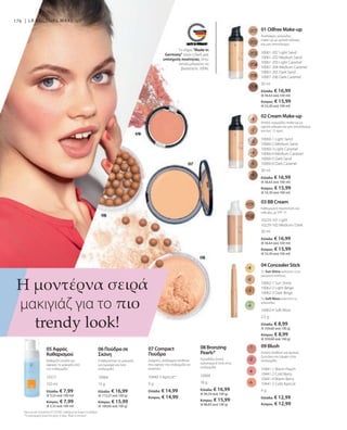 Ελλάδα: € 7,99
(€ 5,33 ανά 100 ml)
Κύπρος: € 7,99
(€ 5,33 ανά 100 ml)
Ελλάδα: € 16,99
(€ 113,27 ανά 100 g)
Κύπρος: € 15,99
(€ 106,60 ανά 100 g)
Ελλάδα: € 14,99
Κύπρος: € 14,99
Ελλάδα: € 16,99
(€ 94,39 ανά 100 g)
Κύπρος: € 15,99
(€ 88,83 ανά 100 g)
Ελλάδα: € 12,99
Κύπρος: € 12,99
Ελλάδα: € 16,99
(€ 56,63 ανά 100 ml)
Κύπρος: € 15,99
(€ 53,30 ανά 100 ml)
Ελλάδα: € 16,99
(€ 56,63 ανά 100 ml)
Κύπρος: € 15,99
(€ 53,30 ανά 100 ml)
Ελλάδα: € 16,99
(€ 56,63 ανά 100 ml)
Κύπρος: € 15,99
(€ 53,30 ανά 100 ml)
Ελλάδα: € 8,99
(€ 359,60 ανά 100 g)
Κύπρος: € 8,99
(€ 359,60 ανά 100 g)
30 ml
30 ml
30 ml
2,5 g
10062-4 Soft Moss
10061-207 Light Sand
10061-202 Medium Sand
10061-203 Light Caramel
10061-204 Medium Caramel
10061-205 Dark Sand
10061-206 Dark Caramel
10060-1 Light Sand
10060-2 Medium Sand
10060-3 Light Caramel
10060-4 Medium Caramel
10060-5 Dark Sand
10060-6 Dark Caramel
10229-101 Light
10229-102 Medium / Dark
10062-1 Sun Shine
10062-2 Light Beige
10062-3 Dark Beige
176 |
10377
150 ml
10064
15 g
10440-3 Apricot*
9 g
10068
18 g
10441-1 Warm Peach
10441-2 Cold Berry
10441-4 Warm Berry
10441-5 Cold Apricot
4 g
Το σήμα Made in
Germany είναι η δική μας
υπόσχεση ποιότητας, στην
οποία μπορείτε να
βασιστείτε 100%.
01 Oilfree Make-up
Ανάλαφρο, κρεμώδες
make-up με μεσαία κάλυψη
και ματ αποτέλεσμα
Ισχύει για όλα τα προϊόντα LR COLOURS: Διαθέσιμα όσο διαρκεί το απόθεμα.
*Το συγκεκριμένο προϊόν δεν φέρει το σήμα Made in Germany.
Η μοντέρνα σειρά
μακιγιάζ για το πιο
trendy look!
02 Cream Make-up
Απαλό, κρεμώδες make-up με
υψηλή κάλυψη και ματ αποτέλεσμα
για έως 12 ώρες
03 BB Cream
Καθημερινή περιποίηση και
κάλυψη, με SPF 15
04 Concealer Stick
Το Sun Shine καλύπτει τους
μαύρους κύκλους
Το Soft Moss καλύπτει τις
κοκκινίλες
05 Αφρός
Καθαρισμού
Καθαρίζει απαλά και
αφαιρεί το μακιγιάζ από
την επιδερμίδα
06 Πούδρα σε
Σκόνη
Σταθεροποιεί το μακιγιάζ,
για όμορφη και λεία
επιδερμίδα
07 Compact
Πούδρα
Διάφανη, ανάλαφρη σύνθεση
που αφήνει την επιδερμίδα να
αναπνέει
08 Bronzing
Pearls*
Προσδίδει ζεστό,
καλοκαιρινό look στην
επιδερμίδα
09 Blush
Απαλή σύνθεση για φυσική
ζωντάνια και λάμψη στην
επιδερμίδα
LR COLOURS MAKE-UP
 