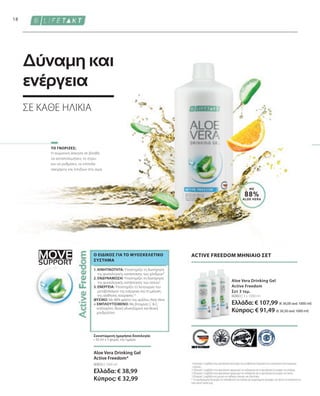 MOVE
SUPPORT
80883 | 3 x 1000 ml
Ελλάδα: € 107,99 (€ 36,00 ανά 1000 ml)
Κύπρος: € 91,49 (€ 30,50 ανά 1000 ml)
80850 | 1000 ml
Ελλάδα: € 38,99
Κύπρος: € 32,99
18
ΜΕ
88%
ALOE VERA
Η σωματική άσκηση σε βοηθά
να καταπολεμήσεις το στρες
και να ρυθμίσεις τα επίπεδα
σακχάρου και λιπιδίων στο αίμα.
Aloe Vera Drinking Gel
Active Freedom*
Συνιστώμενη ημερήσια δοσολογία:
• 30 ml x 3 φορές την ημέρα
ACTIVE FREEDOM ΜΗΝΙΑΙΟ ΣΕΤ
Aloe Vera Drinking Gel
Active Freedom
Σετ 3 τεμ.
1
Η βιταμίνη C συμβάλλει στην φυσιολογική λειτουργία των μεταβολικών διεργασιών που αποσκοπούν στην παραγωγή
ενέργειας.
2
Η βιταμίνη C συμβάλλει στον φυσιολογικό σχηματισμό του κολλαγόνου για τη φυσιολογική λειτουργία των χόνδρων.
3
Η βιταμίνη C συμβάλλει στον φυσιολογικό σχηματισμό του κολλαγόνου για τη φυσιολογική λειτουργία των οστών.
4
Η βιταμίνη C συμβάλλει στη μείωση της αίσθησης κόπωσης και εξάντλησης.
* Τα συμπληρώματα διατροφής δεν υποκαθιστούν την πλούσια και ισορροπημένη διατροφή, ενώ πρέπει να εντάσσονται σε
έναν υγιεινό τρόπο ζωής.
ΤΟ ΓΝΩΡΙΖΕΣ;
1. ΚΙΝΗΤΙΚΟΤΗΤΑ: Υποστηρίζει τη διατήρηση
της φυσιολογικής κατάστασης των χόνδρων²
2. ΕΝΔΥΝΑΜΩΣΗ: Υποστηρίζει τη διατήρηση
της φυσιολογικής κατάστασης των οστών3
3. ΕΝΕΡΓΕΙΑ: Υποστηρίζει τη λειτουργία του
μεταβολισμού της ενέργειας και τη μείωση
της αίσθησης κούρασης1,4
ΦΥΣΙΚΟ: Με 88% φιλέτο του φύλλου Aloe Vera
+ ΕΜΠΛΟΥΤΙΣΜΕΝΟ: Με βιταμίνες C  E,
κολλαγόνο, θειική γλυκοζαμίνη και θειική
χονδροϊτίνη
Ο ΕΙΔΙΚΌΣ ΓΙΑ ΤΟ ΜΥΟΣΚΕΛΕΤΙΚΌ
ΣΎΣΤΗΜΑ
Δύναμη και
ενέργεια
ΣΕ ΚΆΘΕ ΗΛΙΚΊΑ
 