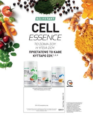 Κωδ.
Παρ.:
96025-110
GR/CY
LR Health  Beauty Systems ΜΕΠΕ
14452 Μεταμόρφωση Αττικής
Η LR Health  Beauty Systems επιφυλάσσεται για αλλαγές των προϊόντων που γίνονται
με σκοπό τις τεχνικές και ποιοτικές αναβαθμίσεις, όπως και για λάθος κατανοήσεις
εξαιτίας τυπογραφικών λαθών.
O/H LR Συνεργάτης σας
ESSENCE
ΤΟ ΣΩΜΑ ΣΟΥ.
Η ΥΓΕΙΑ ΣΟΥ.
1

Το Cell Essence Food περιέχει βιταμίνη Ε,
η οποία συμβάλλει στην προστασία των
κυττάρων από το οξειδωτικό στρες.
2

Το Cell Essence Energy περιέχει
ριβοφλαβίνη (βιταμίνη Β2), η οποία
συμβάλλει στην προστασία των
κυττάρων από το οξειδωτικό στρες.
3

Το Cell Essence Regeneration περιέχει
ψευδάργυρο, ο οποίος συμβάλλει
στην προστασία των κυττάρων από το
οξειδωτικό στρες.
CELL
ΠΡΟΣΤΑΤΕΨΕ ΤΟ ΚΑΘΕ
ΚΥΤΤΑΡΟ ΣΟΥ.1, 2, 3
 