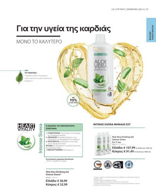 HEART
VITALITY
80823 | 3 x 1000 ml
Ελλάδα: € 107,99 (€ 36,00 ανά 1000 ml)
Κύπρος: € 91,49 (€ 30,50 ανά 1000 ml)
80800 | 1000 ml
Ελλάδα: € 38,99
Κύπρος: € 32,99
19
ΜΕ
90%
ALOE VERA
Τα φύλλα κνίδης είναι φυσική
πηγή πυριτίου και είναι πλούσια σε
βιταμίνη C.
Β
Α
Σ
Ι
Κ
Η
Υ
Π
Ο
Σ
Τ
Η
Ρ
Ι
Ξ
Η
LR LIFETAKT | DRINKING GELS |
INTENSE SIVERA ΜΗΝΙΑΙΟ ΣΕΤ
Aloe Vera Drinking Gel
Intense Sivera
Σετ 3 τεμ.
1
Η βιταμίνη C συμβάλλει στον φυσιολογικό σχηματισμό του κολλαγόνου για τη φυσιολογική λειτουργία των
αιμοφόρων αγγείων.
2
Η βιταμίνη C αυξάνει την απορρόφηση του σιδήρου.
3
Η βιταμίνη C συμβάλλει στην προστασία των κυττάρων από το οξειδωτικό στρες.
* Τα συμπληρώματα διατροφής δεν υποκαθιστούν την πλούσια και ισορροπημένη διατροφή, ενώ πρέπει να
εντάσσονται σε έναν υγιεινό τρόπο ζωής.
 
ΤΟ ΓΝΩΡΙΖΕΣ;
Aloe Vera Drinking Gel
Intense Sivera*
Συνιστώμενη ημερήσια δοσολογία:
• 30 ml x 3 φορές την ημέρα
1. ΣΤΑΘΕΡΟΠΟΙΕΙ: Υποστηρίζει τη λειτουργία
των αιμοφόρων αγγείων1
2. ΕΦΟΔΙΑΖΕΙ: Προσφέρει βιταμίνη C και
υποστηρίζει την απορρόφηση του σιδήρου2
3. ΠΡΟΣΤΑΤΕΥΕΙ: Προστατεύει τα κύτταρα
από το οξειδωτικό στρες3
ΦΥΣΙΚΟ: Με 90% φιλέτο του φύλλου Aloe Vera
και εκχύλισμα κνίδης
+ ΕΜΠΛΟΥΤΙΣΜΕΝΟ: Με βιταμίνη C
Ο ΕΙΔΙΚΟΣ ΓΙΑ ΠΕΡΙΣΣΌΤΕΡΗ
ΖΩΝΤΆΝΙΑ
ΜΟΝΟ ΤΟ ΚΑΛΥΤΕΡΟ
Για την υγεία της καρδιάς
 