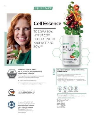 Ελλάδα: € 64,99
(€ 36,11 ανά 100 g)
Κύπρος: € 54,99
(€ 30,55 ανά 100 g)
=
+
81200 | 180 g
22
Για τη βέλτιστη λειτουργία των κυττάρων
Ειδικά επιλεγμένα superfoods
Πολύτιμα θρεπτικά στοιχεία με επιστημονικά
αποδεδειγμένη αποτελεσματικότητα
VEGAN ΧΩΡΙΣ ΓΛΟΥΤΕΝΗ
ΧΑΜΗΛΗ
ΠΕΡΙΕΚΤΙΚΟΤΗΤΑ ΣΕ
ΖΑΧΑΡΗ*
ΧΩΡΙΣ ΛΑΚΤΟΖΗ
Το σήμα Made in Germany είναι η
δική μας υπόσχεση ποιότητας, στην
οποία μπορείτε να βασιστείτε 100%.
Cell Boost Formula (CBF):
Με τα καλύτερα συστατικά από τη
φύση και την επιστήμη
Cell Essence Food**
Συνιστώμενη ημερήσια δοσολογία:
• 
Διαλύστε 2 δοσομετρικά κουταλάκια από το προϊόν σε 100 ml
νερό και καταναλώστε το κάθε πρωί
• Υποστηρίζει τη λειτουργικότητα των κυττάρων και τα
προστατεύει από το οξειδωτικό στρες4
• 
Με έναν συνδυασμό από ειδικά επιλεγμένα superfoods, όπως
Moringa και Acerola
• 
Εμπλουτισμένο με έναν συνδυασμό από πολύτιμες βιταμίνες,
μέταλλα και ένζυμα, όπως βιταμίνες C, E, A, ψευδάργυρο, σίδηρο,
λιπάση και αμυλάση
CELL ESSENCE FOOD – Η ΒΑΣΗ ΓΙΑ ΤΗΝ ΥΓΕΙΑ
ΤΩΝ ΚΥΤΤΑΡΩΝ4
ΤΟ ΣΩΜΑ ΣΟΥ.
Η ΥΓΕΙΑ ΣΟΥ.
ΠΡΟΣΤΑΤΕΨΕ ΤΟ
ΚΑΘΕ ΚΥΤΤΑΡΟ
ΣΟΥ.1,2,3
Cell Essence
Τα προϊόντα LR LIFETAKT Cell
Essence συμπεριλαμβάνονται στη
Λίστα της Κολωνίας (Cologne
List®). Η Λίστα της Κολωνίας
(Cologne List®) δημοσιεύει
προϊόντα με ελαχιστοποιημένο
κίνδυνο doping.
 