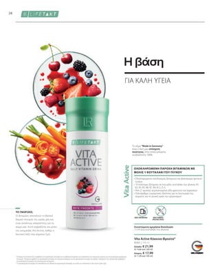 80301 | 150 ml
Ελλάδα: € 21,99
(€ 14,66 ανά 100 ml)
Κύπρος: € 17,99
(€ 11,99 ανά 100 ml)
26
Οι βιταμίνες αποτελούν το βασικό
δομικό στοιχείο της υγείας μας και
είναι απολύτως απαραίτητες για το
σώμα μας. Αυτό εκφράζεται και μέσω
της ονομασίας Vita Active, καθώς η
λατινική λέξη vita σημαίνει ζωή.
1
Η θειαμίνη και η βιταμίνη B12 συμβάλλουν στη φυσιολογική λειτουργία των μεταβολικών διεργασιών που αποσκοπούν στην παραγωγή ενέργειας και στην φυσιολογική ψυχολογική
λειτουργία. Η θειαμίνη συμβάλλει στη φυσιολογική λειτουργία του νευρικού συστήματος και στη φυσιολογική λειτουργία της καρδιάς. Η βιταμίνη D και η βιταμίνη B6 συμβάλλουν
στη φυσιολογική λειτουργία του ανοσοποιητικού συστήματος.
* Τα συμπληρώματα διατροφής δεν υποκαθιστούν την πλούσια και ισορροπημένη διατροφή, ενώ πρέπει να εντάσσονται σε έναν υγιεινό τρόπο ζωής.
 
Το σήμα Made in Germany
είναι η δική μας υπόσχεση
ποιότητας, στην οποία μπορείτε
να βασιστείτε 100%.
• 
Ολοκληρωμένος συνδυασμός βιταμινών και βιοενεργών φυτικών
ουσιών
• 
10 πολύτιμες βιταμίνες σε ένα μόλις κουταλάκι του γλυκού: B1,
B2, B3, B5, B6, B7, B9, B12, D, E.
• 
Από 21 φυσικά, συμπυκνωμένα είδη φρούτων και λαχανικών
• 
Πολυάριθμες ευεργετικές ιδιότητες για τη λειτουργία του
σώματος και τη γενική υγεία του οργανισμού1
ΟΛΟΚΛΗΡΩΜΕΝΗ ΠΑΡΟΧΗ ΒΙΤΑΜΙΝΩΝ ΜΕ
ΜΟΛΙΣ 1 ΚΟΥΤΑΛΑΚΙ ΤΟΥ ΓΛΥΚΟΥ
ΤΟ ΓΝΩΡΙΖΕΣ;
Vita Active Κόκκινα Φρούτα*
ΧΩΡΙΣ ΤΕΧΝΗΤΕΣ
ΧΡΩΣΤΙΚΕΣ ΟΥΣΙΕΣ
ΧΩΡΙΣ ΣΥΝΤΗΡΗΤΙΚΑ
Συνιστώμενη ημερήσια δοσολογία:
• 5 ml (ένα κουταλάκι του γλυκού)
ΓΙΑ ΚΑΛΗ ΥΓΕΙΑ
Η βάση
 