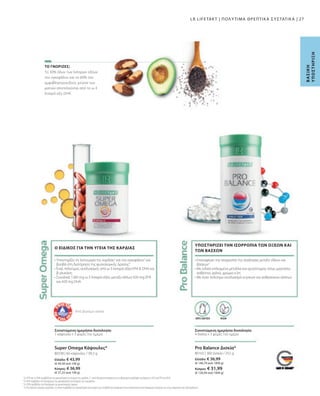 Ελλάδα: € 36,99
(€ 146,79 ανά 1000 g)
Κύπρος: € 31,99
(€ 126,94 ανά 1000 g)
80102 |
Ελλάδα: € 43,99
(€ 44,30 ανά 100 g)
Κύπρος: € 36,99
(€ 37,25 ανά 100 g)
80338 |
27
360 Δισκία / 252 g
60 κάψουλες / 99,3 g
Το 30% όλων των λιπαρών οξέων
του εγκεφάλου και το 60% του
αμφιβληστροειδούς χιτώνα των
ματιών αποτελούνται από το ω-3
λιπαρό οξύ DHA.
ΥΠΟΣΤΗΡΙΖΕΙ ΤΗΝ ΙΣΟΡΡΟΠΙΑ ΤΩΝ ΟΞΕΩΝ ΚΑΙ
ΤΩΝ ΒΑΣΕΩΝ
2
Το EPA και το DHA συμβάλλουν στη φυσιολογική λειτουργία της καρδιάς. Γι' αυτό θεωρείται απαραίτητη η καθημερινή πρόσληψη τουλάχιστον 250 mg EPA και DHA.
3
Το DHA συμβάλλει στη διατήρηση της φυσιολογικής λειτουργίας του εγκεφάλου.
4
Το DHA συμβάλλει στη διατήρηση της φυσιολογικής όρασης.
5
Το Pro Balance περιέχει μαγνήσιο, το οποίο συμβάλλει στη φυσιολογική λειτουργία των μεταβολικών διεργασιών που αποσκοπούν στην παραγωγή ενέργειας και στην ισορροπία των ηλεκτρολυτών.
ΤΟ ΓΝΩΡΙΖΕΣ;
Β
Α
Σ
Ι
Κ
Η
Υ
Π
Ο
Σ
Τ
Η
Ρ
Ι
Ξ
Η
Super Omega Κάψουλες*
Συνιστώμενη ημερήσια δοσολογία:
1 κάψουλα x 3 φορές την ημέρα
• Υποστηρίζει τη λειτουργία της καρδιάς2
και του εγκεφάλου3
και
βοηθά στη διατήρηση της φυσιολογικής όρασης4
• Ένας πολύτιμος συνδυασμός από ω-3 λιπαρά οξέα EPA  DHA και
β-γλυκάνη
• Συνολικά 1260 mg ω-3 λιπαρά οξέα: μεταξύ άλλων 630 mg EPA
και 420 mg DHA
Ο ΕΙΔΙΚΟΣ ΓΙΑ ΤΗΝ ΥΓΕΙΑ ΤΗΣ ΚΑΡΔΙΑΣ
• Επαναφέρει την ισορροπία της αναλογίας μεταξύ οξέων και
βάσεων3
• Με ειδικά επιλεγμένα μέταλλα και ιχνοστοιχεία, όπως μαγνήσιο,
ασβέστιο, χαλκό, χρώμιο κ.λπ.
• Με έναν πολύτιμο συνδυασμό κιτρικών και ανθρακικών αλάτων
Από βιώσιμη αλιεία
Pro Balance Δισκία*
VEGAN
ΧΩΡΙΣ ΛΑΚΤΟΖΗ
Συνιστώμενη ημερήσια δοσολογία:
4 δισκία x 3 φορές την ημέρα
LR LIFETAKT | ΠΟΛΥΤΙΜΑ ΘΡΕΠΤΙΚΑ ΣΥΣΤΑΤΙΚΑ |
 