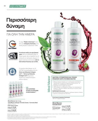 ΕΙΔΙΚΗ ΤΙΜΗ ΣΕΤ ΜΟΝΟ
Ελλάδα: € 75,99
(€ 30,40 ανά 1000 ml)
Κύπρος: € 64,99
(€ 26,00 ανά 1000 ml)
Ελλάδα: € 16,99
(€ 33,98 ανά 1000 ml)
Κύπρος: € 13,99
(€ 27,98 ανά 1000 ml)
80900 | 500 ml
80950 | 500 ml
80935 | 5 x 500 ml
30
Formula Red*
Mind Master
Formula Green*
Το σήμα Made in Germany είναι η
δική μας υπόσχεση ποιότητας, στην
οποία μπορείτε να βασιστείτε 100%.
Τα προϊόντα Mind Master της LR
LIFETAKT συμπεριλαμβάνονται στη
Λίστα της Κολωνίας (Cologne
List®). Η Λίστα της Κολωνίας
(Cologne List®) δημοσιεύει
προϊόντα με ελαχιστοποιημένο
κίνδυνο doping.
Η ποιότητα παίζει για εμάς βασικό
ρόλο. Από την καλλιέργεια μέχρι το
τελικό προίόν, όλα τα προϊόντα της LR
υπόκεινται σε αυστηρούς ελέγχους. Η
άριστη ποιότητα πιστοποιείται από το
SGS Institut Fresenius και το IASC.
1. 
Μόνιμη παροχή ενέργειας1
με τη συστηματική κατανάλωση:
Περισσότερη πνευματική  σωματική αποδοτικότητα1,3
με
βιταμίνες του συμπλέγματος Β και σίδηρο4
2. Προστασία από το οξειδωτικό στρες²
3. 
100% κάλυψη των καθημερινών αναγκών του οργανισμού σε
βιταμίνη Ε. Με gel του φύλλου Aloe Vera για τη γενική ευεξία
του οργανισμού
Εξειδικευμένα συστατικά:
Με συμπυκνωμένο χυμό σταφυλιού, εκχύλισμα πράσινου τσαγιού,
L-καρνιτίνη, συνένζυμο Q10, Aloe Vera
ΔΙΑΥΓΕΙΑ, ΣΥΓΚΕΝΤΡΩΣΗ ΚΑΙ ΥΨΗΛΕΣ
ΕΠΙΔΟΣΕΙΣ ΧΑΡΗ ΣΤΟ MIND MASTER
Mind Master Σετ 5 τεμ.
(ελεύθερη επιλογή: Formula Green / Formula Red)
ΓΙΑ ΟΛΗ ΤΗΝ ΗΜΕΡΑ
Περισσότερη
δύναμη
Συνιστώμενη ημερήσια δοσολογία:
• 80 ml x 1 φορά την ημέρα
1
Η βιταμίνη B12 συμβάλλει στη φυσιολογική λειτουργία των μεταβολικών διεργασιών που αποσκοπούν στην παραγωγή ενέργειας και στη φυσιολογική λειτουργία του νευρικού συστήματος. Η βιταμίνη B12 συμβάλλει στη μείωση της αίσθησης κόπωσης και εξάντλησης.
2
Η βιταμίνη E συμβάλλει στην προστασία των κυττάρων από το οξειδωτικό στρες.
3
Η θειαμίνη και η βιταμίνη B12 συμβάλλουν στη φυσιολογική ψυχολογική λειτουργία.
4
Ο σίδηρος συμβάλλει στη φυσιολογική λειτουργία των μεταβολικών διεργασιών που αποσκοπούν στην παραγωγή ενέργειας και στη μείωση της αίσθησης κόπωσης και εξάντλησης.
* Τα συμπληρώματα διατροφής δεν υποκαθιστούν την πλούσια και ισορροπημένη διατροφή, ενώ πρέπει να εντάσσονται σε έναν υγιεινό τρόπο ζωής.
** Έχει κατατεθεί Αίτηση για Δίπλωμα Ευρεσιτεχνίας με αριθμό πρωτοκόλλου DE 10 2013 205 049 A1
ΈΧΕΙ ΚΑΤΑΤΕΘΕΊ
ΑΊΤΗΣΗ ΓΙΑ ΔΊΠΛΩΜΑ
ΕΥΡΕΣΙΤΕΧΝΊΑΣ**
 