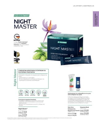 81110 | 30 x 3,7 g
Ελλάδα: € 79,99
(€ 72,06 ανά 100 g)
Κύπρος: € 67,99
(€ 61,25 ανά 100 g)
71011 | 50 ml
Ελλάδα: € 22,99
(€ 45,98 ανά 100 ml)
Κύπρος: € 22,49
(€ 44,98 ανά 100 ml)
20603 | 100 ml
Ελλάδα: € 17,89
Κύπρος: € 16,79
35
1
Οι βιταμίνες Β6  Β12, η θειαμίνη, η νιασίνη και το μαγνήσιο συμβάλλουν στη φυσιολογική λειτουργία του νευρικού συστήματος και στη φυσιολογική λειτουργία των μεταβολικών διεργασιών που αποσκοπούν στην παραγωγή ενέργειας.
*
Τα συμπληρώματα διατροφής δεν υποκαθιστούν την πλούσια και ισορροπημένη διατροφή, ενώ πρέπει να εντάσσονται σε έναν υγιεινό τρόπο ζωής.
Το σήμα Made in Germany
είναι η δική μας υπόσχεση
ποιότητας, στην οποία μπορείτε
να βασιστείτε 100%.
Αναζωογόνηση της επιδερμίδας και των μυών
κατά τη διάρκεια της νύχτας
Η Aloe Vera Χαλαρωτική Θερμαντική Λοσιόν
της σειράς LR ALOE VIA έχει θερμαντική δράση
που χαλαρώνει και αναζωογονεί το σώμα, ενώ
η LR ZEITGARD Sleeping Mask φροντίζει για την
περιποίηση και την αναζωογόνηση της επιδερμίδας
του προσώπου κατά τη διάρκεια της νύχτας.
ΜΕ ΦΥΣΙΚΑ
ΑΡΩΜΑΤΙΚΑ
Ε
Ξ
Ε
Ι
Δ
Ι
Κ
Ε
Υ
Μ
Ε
Ν
Η
Υ
Π
Ο
Σ
Τ
Η
Ρ
Ι
Ξ
Η
ΧΩΡΙΣ ΓΛΟΥΤΕΝΗ VEGAN
Night Master*
ΧΩΡΙΣ ΛΑΚΤΟΖΗ
Συνιστώμενη ημερήσια δοσολογία:
• 
Προσθέστε το περιεχόμενο ενός stick σε 100 ml νερό,
ανακατέψτε καλά και καταναλώστε το 30 λεπτά πριν
πέσετε για ύπνο.
• 
Μπορείτε να το καταναλώσετε και μετά το πλύσιμο των
δοντιών.
Υποστηρίζει τις διεργασίες του σώματος κατά τη διάρκεια της
νύχτας1
- Εμπλουτισμένο με L-τρυπτοφάνη
- 
Με έναν ισορροπημένο συνδυασμό από βιταμίνες του
συμπλέγματος Β, μαγνήσιο και ψευδάργυρο
ΣΥΜΠΛΕΓΜΑ ΘΡΕΠΤΙΚΩΝ ΣΥΣΤΑΤΙΚΩΝ ΓΙΑ
ΝΥΧΤΕΡΙΝΗ ΥΠΟΣΤΗΡΙΞΗ
ΧΩΡΙΣ ΖΑΧΑΡΗ
Sleeping Mask
Aloe Vera
Χαλαρωτική
Θερμαντική Λοσιόν
LR LIFETAKT | ΞΕΚΟΥΡΑΣΗ |
 