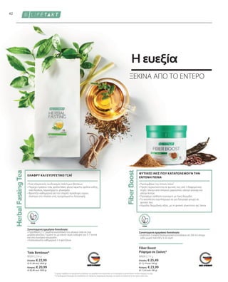 80630 | 210 g
Ελλάδα: € 25,49
(€ 12,14 ανά 100 g)
Κύπρος: € 23,99
(€ 11,42 ανά 100 g)
80205 | 250 g
Ελλάδα: € 22,99
(€ 91,96 ανά 1000 g)
Κύπρος: € 20,99
(€ 83,96 ανά 1000 g)
42
VEGAN
VEGAN
• 
Προλαμβάνει την έντονη πείνα¹
• 
Υψηλή περιεκτικότητα σε φυτικές ίνες από 3 διαφορετικές
πηγές: αλεύρι από σπόρους χαρουπιού, αλεύρι γκουάρ και
αλεύρι konjac
• 
Προσφέρει αίσθηση κορεσμού με λίγες θερμίδες
• 
Το κατάλληλο συμπλήρωμα σε μια διατροφή φτωχή σε
φυτικές ίνες
• 
Χαμηλής θερμιδικής αξίας, με τη φυσική γλυκύτητα της Stevia
ΦΥΤΙΚΕΣ ΙΝΕΣ ΠΟΥ ΚΑΤΑΠΟΛΕΜΟΥΝ ΤΗΝ
ΕΝΤΟΝΗ ΠΕΙΝΑ
Fiber Boost
Ρόφημα σε Σκόνη*
Συνιστώμενη ημερήσια δοσολογία:
• 
Διαλύστε 2 κοφτά δοσομετρικά κουταλάκια σε 200 ml άπαχο
γάλα χωρίς λακτόζη, ή σε νερό
Συνιστώμενη ημερήσια δοσολογία:
• Προσθέστε 1-2 γεμάτα κουταλάκια του γλυκού τσάι σε ένα
μεγάλο φλιτζάνι. Γεμίστε το με καυτό νερό, καλύψτε για 5-7 λεπτά
και στη συνέχεια σουρώστε.
• 
Καταναλώστε καθημερινά 3-4 φλιτζάνια.
• Ένας εξαιρετικός συνδυασμός πολύτιμων βοτάνων
• 
Περιέχει πράσινο τσάι, φύλλα Mate, φλοιό lapacho, φύλλα κνίδης,
τσάι Rooibos, λεμονόχορτο, γλυκόριζα
• 
Φροντίζει καθημερινά για την επαρκή πρόσληψη υγρών,
ιδιαίτερα στο πλαίσιο ενός προγράμματος διατροφής
ΕΛΑΦΡΥ ΚΑΙ ΕΥΕΡΓΕΤΙΚΟ ΤΣΑΪ
Τσάι Βοτάνων*
1
Το χρώμιο συμβάλλει στον φυσιολογικό μεταβολισμό των μακροθρεπτικών συστατικών και στη διατήρηση του φυσιολογικού επιπέδου σακχάρου στο αίμα.
* Τα συμπληρώματα διατροφής δεν υποκαθιστούν την πλούσια και ισορροπημένη διατροφή, ενώ πρέπει να εντάσσονται σε έναν υγιεινό τρόπο ζωής.
ΞΕΚΙΝΑ ΑΠΟ ΤΟ ΕΝΤΕΡΟ
Η ευεξία
 