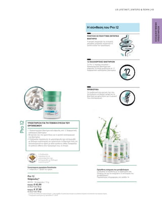 Ελλάδα: € 43,99
(€ 293,27 ανά 100 g)
Κύπρος: € 37,99
(€ 253,27 ανά 100 g)
80370 |
43
30 κάψουλες / 15 g
Τα πρεβιοτικά είναι φυτικές ίνες που
λειτουργούν ως βασική τροφή για τα
βακτήρια και φροντίζουν για τη φυσική
τους αναπαραγωγή.
Το Pro 12 περιέχει συνολικά 1
δισεκατομμύριο βακτήρια ανά
κάψουλα, τα οποία χωρίζονται σε 12
διαφορετικές καλλιέργειες βακτηρίων.
Η φυσική ισορροπία της εντερικής
χλωρίδας επηρεάζει σημαντικά τη
γενική ευεξία του οργανισμού.
ΠΡΕΒΙΟΤΙΚΑ
12 ΚΑΛΛΙΕΡΓΕΙΕΣ ΒΑΚΤΗΡΙΩΝ
ΠΛΟΥΣΙΟ ΣΕ ΠΟΛΥΤΙΜΑ ΕΝΤΕΡΙΚΑ
ΒΑΚΤΗΡΙΑ
Η σύνθεση του Pro 12
Η διαδικασία
παρασκευής σε
μικροκάψουλα έχει
κατοχυρωθεί με δίπλωμα
ευρεσιτεχνίας**
Συνιστώμενη ημερήσια δοσολογία:
• 1 κάψουλα x 1 φορά την ημέρα
• 1 δισεκατομμύριο βακτήρια ανά κάψουλα, από 12 διαφορετικές
καλλιέργειες βακτηρίων
• Με φυτικές ίνες που φροντίζουν για τη φυσική αναπαραγωγή
των βακτηρίων
• Η διαδικασία παρασκευής σε μικροκάψουλα έχει κατοχυρωθεί
με δίπλωμα ευρεσιτεχνίας και προστατεύει τα βακτήρια πολύ πιο
αποτελεσματικά σε σχέση με άλλα προϊόντα, καθώς διασφαλίζει
ότι φτάνουν άθικτα στον προορισμό τους, το έντερο.
ΥΠΟΣΤΗΡΙΞΗ ΓΙΑ ΤΗ ΓΕΝΙΚΗ ΕΥΕΞΙΑ ΤΟΥ
ΟΡΓΑΝΙΣΜΟΥ
Pro 12
Κάψουλες*
2
Τα LR Aloe Vera Drinking Gels περιέχουν βιταμίνη C, η οποία συμβάλλει στη φυσιολογική λειτουργία των μεταβολικών διεργασιών που αποσκοπούν στην παραγωγή ενέργειας.
**Κατοχυρωμένη ευρεσιτεχνία με αρ. πρωτοκόλλου EP 2 228 067
Πρόσθετη ενίσχυση του μεταβολισμού
Συνδυάστε τα προϊόντα με το αγαπημένο σας
Drinking Gel για να ενισχύσετε τη λειτουργία του
μεταβολισμού.2
Περισσότερες πληροφορίες στη σελίδα 14
Ε
Ξ
Ε
Ι
Δ
Ι
Κ
Ε
Υ
Μ
Ε
Ν
Η
Υ
Π
Ο
Σ
Τ
Η
Ρ
Ι
Ξ
Η
LR LIFETAKT | ΕΝΤΕΡΟ  ΠΕΨΗ |
 