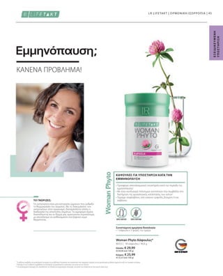 Ελλάδα: € 29,99
(€ 64,08 ανά 100 g)
Κύπρος: € 25,99
(€ 55,53 ανά 100 g)
80332 |
45
90 κάψουλες / 46,8 g
Τα οιστρογόνα είναι μια κατηγορία ορμονών που ρυθμίζει
τη θερμοκρασία του σώματος. Με τις διακυμάνσεις των
οιστρογόνων στον οργανισμό, διαταράσσεται επίσης η
διαδικασία της αποστολής σημάτων: Τα αιμοφόρα αγγεία
διαστέλλονται και το δέρμα μας αιματώνεται περισσότερο,
με αποτέλεσμα να αισθανόμαστε ένα ξαφνικό κύμα
θερμότητας. ΧΩΡΙΣ ΛΑΚΤΟΖΗ
Συνιστώμενη ημερήσια δοσολογία:
• 1 κάψουλα x 3 φορές την ημέρα
• 
Προσφέρει αποτελεσματική υποστήριξη κατά την περίοδο της
εμμηνόπαυσης1
• 
Με έναν συνδυασμό πολύτιμων συστατικών που συμβάλλει στη
διατήρηση της φυσιολογικής κατάστασης των οστών2
• 
Περιέχει ισοφλαβόνες από κόκκινο τριφύλλι, βιταμίνη D και
ασβέστιο
ΚΑΨΟΥΛΕΣ ΓΙΑ ΥΠΟΣΤΗΡΙΞΗ ΚΑΤΑ ΤΗΝ
ΕΜΜΗΝΟΠΑΥΣΗ
LR LIFETAKT | ΟΡΜΟΝΙΚΗ ΙΣΟΡΡΟΠΙΑ |
1
Το ασβέστιο συμβάλλει στη φυσιολογική λειτουργία των μεταβολικών διεργασιών που αποσκοπούν στην παραγωγή ενέργειας και στη φυσιολογική μετάδοση σημάτων μεταξύ των νευρικών κυττάρων.
2
Η βιταμίνη D και το ασβέστιο συμβάλλουν στη διατήρηση της φυσιολογικής κατάστασης των οστών και των δοντιών.
* Τα συμπληρώματα διατροφής δεν υποκαθιστούν την πλούσια και ισορροπημένη διατροφή, ενώ πρέπει να εντάσσονται σε έναν υγιεινό τρόπο ζωής.
Ε
Ξ
Ε
Ι
Δ
Ι
Κ
Ε
Υ
Μ
Ε
Ν
Η
Υ
Π
Ο
Σ
Τ
Η
Ρ
Ι
Ξ
Η
ΚΑΝΕΝΑ ΠΡΟΒΛΗΜΑ!
Εμμηνόπαυση;
ΤΟ ΓΝΩΡΙΖΕΣ;
Woman Phyto Κάψουλες*
ΧΩΡΙΣ ΓΛΟΥΤΕΝΗ
 