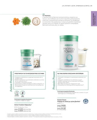 Ελλάδα: € 48,99
(€ 130,64 ανά 1000 g)
Κύπρος: € 41,99
(€ 111,97 ανά 1000 g)
Ελλάδα: € 35,99 (€ 96,75 ανά 100 g)
Κύπρος: € 29,99 (€ 80,62 ανά 100 g)
80550 | 375 g
80190 |
49
60 κάψουλες / 37,2 g
Η πρωτεΐνη είναι ένα θρεπτικό συστατικό απολύτως απαραίτητο για
τους μυς, τους συνδέσμους και τα οστά. Οι πρωτεΐνες χρησιμοποιούνται
επίσης από το ανοσοποιητικό σύστημα και διατηρούν τον μεταβολισμό
σε κινητικότητα. Όσο μεγαλώνουμε, το σώμα μας χρειάζεται περισσότερη
πρωτεΐνη, γιατί με την πάροδο του χρόνου μειώνεται η απορρόφηση
θρεπτικών συστατικών μέσω της τροφής.
ΧΩΡΙΣ
ΓΛΟΥΤΕΝΗ
ΧΩΡΙΣ ΛΑΚΤΟΖΗ
• 
Υποστηρίζει τη διατήρηση της φυσιολογικής κατάστασης των
οστών9
• 
Στοχευμένη υποστήριξη για την ανάπτυξη των μυών8
• 
Πρόσθετη πρόσληψη για την αντιμετώπιση της έλλειψης
πρωτεϊνών λόγω ηλικίας10
• 
80% καθαρή πρωτεϊνη από 5 διαφορετικές πηγές
• 
23% μαγνήσιο και 29% βιταμίνη Β6 ανά ημερήσια δόση**
Συνιστώμενη ημερήσια δοσολογία:
• 
Ανακατέψτε ένα δοσομετρικό κουταλάκι από το προϊόν (12,5 g) σε
100 ml νερό ή σε 125 ml άπαχο γάλα
ΓΙΑ ΤΗΝ ΕΠΑΡΚΗ ΠΡΟΣΛΗΨΗ ΠΡΩΤΕΪΝΩΝ
Active Freedom Κάψουλες*
Συνιστώμενη ημερήσια δοσολογία:
• 1 κάψουλα x 2 φορές την ημέρα
• 
Προσφέρει αντιοξειδωτικά ως μηχανισμό προστασίας από τις
ελεύθερες ρίζες4
• 
Βοηθά στη διατήρηση της φυσιολογικής κατάστασης των οστών
και του συνδετικού ιστού5,6
• Υποστηρίζει τη λειτουργία των μυών7
 
• 
Εμπλουτισμένο με θειική γλυκοζαμίνη και θειική χονδροϊτίνη, τα
βασικά δομικά στοιχεία του συνδετικού ιστού των χόνδρων και
των ανθρώσεων
ΥΠΟΣΤΗΡΙΞΗ ΓΙΑ ΤΟ ΜΥΟΣΚΕΛΕΤΙΚΟ ΣΥΣΤΗΜΑ
ΤΟ ΓΝΩΡΙΖΕΣ;
Ε
Ξ
Ε
Ι
Δ
Ι
Κ
Ε
Υ
Μ
Ε
Ν
Η
Υ
Π
Ο
Σ
Τ
Η
Ρ
Ι
Ξ
Η
4
 Το μαγγάνιο και η βιταμίνη E συμβάλλουν στην προστασία των κυττάρων από το οξειδωτικό στρες. 5
 Το μαγγάνιο και η βιταμίνη D συμβάλλουν στη διατήρηση της φυσιολογικής κατάστασης των οστών.
6
 Το μαγγάνιο συμβάλλει στον φυσιολογικό σχηματισμό του συνδετικού ιστού. 7
 Η βιταμίνη D συμβάλλει στη διατήρηση της φυσιολογικής κατάστασης των μυών.
8
Οι πρωτεΐνες συμβάλλουν στη διατήρηση και στην αύξηση της μυϊκής μάζας. 9
Οι πρωτεΐνες συμβάλλουν στη διατήρηση της φυσιολογικής κατάστασης των οστών.
10
Η βιταμίνη Β6 συμβάλλει στον φυσιολογικό μεταβολισμό των πρωτεϊνών και του γλυκογόνου. ** της διατροφικής τιμής αναφοράς για την ημερήσια πρόσληψη. Με βάση την προετοιμασία με 125ml γάλα.
Protein Power
Ρόφημα σε σκόνη με γεύση βανίλια*
LR LIFETAKT | ΟΣΤΑ, ΑΡΘΡΩΣΕΙΣ  ΜΥΕΣ |
 