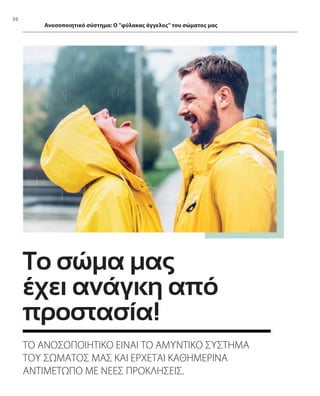 50
Ανοσοποιητικό σύστημα: Ο φύλακας άγγελος του σώματος μας
Το σώμα μας
έχει ανάγκη από
προστασία!
ΤΟ ΑΝΟΣΟΠΟΙΗΤΙΚΟ ΕΙΝΑΙ ΤΟ ΑΜΥΝΤΙΚΟ ΣΥΣΤΗΜΑ
ΤΟΥ ΣΩΜΑΤΟΣ ΜΑΣ ΚΑΙ ΕΡΧΕΤΑΙ ΚΑΘΗΜΕΡΙΝΑ
ΑΝΤΙΜΕΤΩΠΟ ΜΕ ΝΕΕΣ ΠΡΟΚΛΗΣΕΙΣ.
 