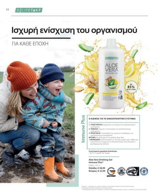 81000 | 1000 ml
Ελλάδα: € 38,99
Κύπρος: € 32,99
52
ΜΕ
85%
ALOE VERA
Συνιστώμενη ημερήσια δοσολογία:
• 30 ml x 3 φορές την ημέρα
1. ΥΠΟΣΤΉΡΙΞΗ:Ενισχύονται τα κύτταρα του ανοσοποιητικού
συστήματος1
2. ΤΟΝΩΣΗ: Τονώνει τη λειτουργία του ανοσοποιητικού
συστήματος1,2
3. ΠΡΟΣΤΑΣΊΑ: Υποστηρίζει την ικανότητα αντίδρασης του
ανοσοποιητικού συστήματος1
ΦΥΣΙΚΟ: Με 85% φιλέτο του φύλλου Aloe Vera
+ ΜΟΝΑΔΙΚΟ: Εμπλουτισμένο με τζίντζερ, λεμόνι, μέλι, καθώς και
συστατικά που ενισχύουν το ανοσοποιητικό, όπως βιταμίνη C,
ψευδάργυρο και σελήνιο
Ο ΕΙΔΙΚΟΣ ΓΙΑ ΤΟ ΑΝΟΣΟΠΟΙΗΤΙΚΟ ΣΥΣΤΗΜΑ
Aloe Vera Drinking Gel
Immune Plus*
ΓΙΑ ΚΑΘΕ ΕΠΟΧΗ
Ισχυρή ενίσχυση του οργανισμού
1
Η βιταμίνη C, ο ψευδάργυρος και το σελήνιο συμβάλλουν στη φυσιολογική λειτουργία του ανοσοποιητικού συστήματος.
2
Ο ψευδάργυρος παίζει ρόλο στη διαδικασία της κυτταρικής διαίρεσης.
* Τα συμπληρώματα διατροφής δεν υποκαθιστούν την πλούσια και ισορροπημένη διατροφή, ενώ πρέπει να εντάσσονται σε έναν υγιεινό τρόπο ζωής.
 
