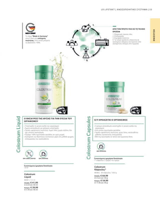 Ελλάδα: € 64,99
(€ 210,32 ανά 100 g)
Κύπρος: € 54,99
(€ 177,96 ανά 100 g)
80360 |
80361 | 125 ml
Ελλάδα: € 41,99
(€ 33,59 ανά 100 ml)
Κύπρος: € 39,99
(€ 31,99 ανά 100 ml)
53
60 κάψουλες / 30,9 g
1. Εξαιρετικές πρώτες ύλες
2. Επεξεργασία
3. Κορυφαία ποιότητα
4. Τα τελικά προϊόντα υπόκεινται σε
αυστηρούς ελέγχους και περνούν από
ανεξάρτητες δοκιμές στη Γερμανία
• 
Η μόνιμη κατανάλωση υποστηρίζει τη γενική ευεξία του
οργανισμού
• 
Από γνήσιο πρωτόγαλα αγελάδας
• 
Προϊόν υψηλότατης ποιότητας: χωρίς λίπος, ακολουθείται
μέθοδος προσεκτικής επεξεργασίας
• 
800 mg πρωτόγαλα σε σκόνη ανά ημερήσια δόση
Ο,ΤΙ ΧΡΕΙΑΖΕΤΑΙ Ο ΟΡΓΑΝΙΣΜΟΣ
Το σήμα Made in Germany
είναι η δική μας υπόσχεση
ποιότητας, στην οποία μπορείτε
να βασιστείτε 100%.
ΑΠΟ ΤΗΝ ΠΡΩΤΗ ΥΛΗ ΩΣ ΤΟ ΤΕΛΙΚΟ
ΠΡΟΪΟΝ
Ε
Ν
Ι
Σ
Χ
Υ
Σ
Η
LR LIFETAKT | ΑΝΟΣΟΠΟΙΗΤΙΚΟ ΣΥΣΤΗΜΑ |
Colostrum
Κάψουλες*
Colostrum
Liquid
ΧΩΡΙΣ ΣΥΝΤΗΡΗΤΙΚΑ
Συνιστώμενη ημερήσια δοσολογία:
• 1 κάψουλα x 2 φορές την ημέρα
ΧΩΡΙΣ ΣΥΝΤΗΡΗΤΙΚΑ
ΧΩΡΙΣ ΤΕΧΝΗΤΕΣ ΧΡΩΣΤΙΚΕΣ
Συνιστώμενη ημερήσια δοσολογία:
• 8 ml
• 
Υποστηρίζει τη γενική ευεξία του οργανισμού
• 
Άμεση κατανάλωση για γρήγορη υποστήριξη
• 
Προϊόν υψηλότατης ποιότητας: Χωρίς λίπος, χωρίς καζεΐνη, δεν
έχει υποστεί παστερίωση
• 
Περιέχει 100% πρωτόγαλα αγελάδας σε υγρή μορφή
• 
Διατήρηση των θρεπτικών συστατικών χάρη στη μέθοδο ψυχρής
επεξεργασίας που ακολουθείται
Ο ΘΗΣΑΥΡΟΣ ΤΗΣ ΦΥΣΗΣ ΓΙΑ ΤΗΝ ΕΥΕΞΙΑ ΤΟΥ
ΟΡΓΑΝΙΣΜΟΥ
 