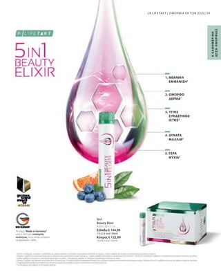 81030 | 30 x 25 ml
Ελλάδα € 144,99
(19,32 € ανά 100ml)
Κύπρος € 122,99
(16,40 € ανά 100ml)
59
5in1
Beauty Elixir
1
 Η βιοτίνη, ο ψευδάργυρος, η βιταμίνη A, η ριβοφλαβίνη και η νιασίνη συμβάλλουν στη διατήρηση της φυσιολογικής κατάστασης του δέρματος. Ο χαλκός συμβάλλει στη διατήρηση του φυσιολογικού χρωματισμού του δέρματος.
Η βιταμίνη C συμβάλλει στον φυσιολογικό σχηματισμό του κολλαγόνου για τη φυσιολογική λειτουργία του δέρματος. 2
 Ο χαλκός συμβάλλει στη διατήρηση του φυσιολογικού συνδετικού ιστού. 3
 Η βιοτίνη και ο ψευδάργυρος συμβάλλουν στη διατήρηση της φυσιολογικής κατάστασης των μαλλιών.
Ο χαλκός συμβάλλει στη διατήρηση του φυσιολογικού χρωματισμού των μαλλιών. 4
 Ο ψευδάργυρος συμβάλλει στη διατήρηση της φυσιολογικής κατάστασης των νυχιών.
5
 Η βιταμίνη E συμβάλλει στην προστασία των κυττάρων από το οξειδωτικό στρες. Η θειαμίνη συμβάλλει στη φυσιολογική λειτουργία των μεταβολικών διεργασιών που αποσκοπούν στην παραγωγή ενέργειας. Οι βιταμίνες B6 και B12 συμβάλλουν στη μείωση της αίσθησης κόπωσης και εξάντλησης.
* Τα συμπληρώματα διατροφής δεν υποκαθιστούν την πλούσια και ισορροπημένη διατροφή, ενώ πρέπει να εντάσσονται σε έναν υγιεινό τρόπο ζωής.
** της διατροφικής τιμής αναφοράς για την ημερήσια πρόσληψη
Το σήμα Made in Germany
είναι η δική μας υπόσχεση
ποιότητας, στην οποία μπορείτε
να βασιστείτε 100%.
Η
Κ
ΑΘ
Η
Μ
Ε
Ρ
Ι
Ν
Η
Δ
Ο
Σ
Η
Ο
Μ
Ο
Ρ
Φ
Ι
Α
Σ
LR LIFETAKT | ΟΜΟΡΦΙΑ ΕΚ ΤΩΝ ΕΣΩ |
2. ΟΜΟΡΦΟ
ΔΕΡΜΑ1
5. ΓΕΡΑ
ΝΥΧΙΑ4
4. ΔΥΝΑΤΑ
ΜΑΛΛΙΑ3
3. ΥΓΙΗΣ
ΣΥΝΔΕΤΙΚΟΣ
ΙΣΤΟΣ2
1. ΝΕΑΝΙΚΗ
ΕΜΦΑΝΙΣΗ1
 