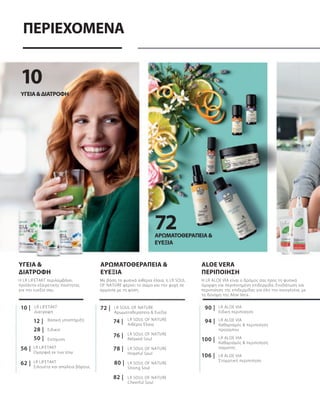 72
10
62 |
56 |
50 |
28 |
12 |
10 |
94 |
100 |
106 |
90 |
78 |
74 |
80 |
76 |
82 |
72 |
ΠΕΡΙΕΧΟΜΕΝΑ
Η LR LIFETAKT περιλαμβάνει
προϊόντα εξαιρετικής ποιότητας
για την ευεξία σας.
Η LR ALOE VIA είναι ο δρόμος σας προς τη φυσικά
όμορφη και περιποιημένη επιδερμίδα. Ενυδάτωση και
περιποίηση της επιδερμίδας για όλη την οικογένεια, με
τη δύναμη της Aloe Vera.
ΥΓΕΊΑ&ΔΙΑΤΡΟΦΉ
ALOE VERA
ΠΕΡΙΠΟΊΗΣΗ
LR ALOE VIA
Ειδική περιποίηση
LR ALOE VIA
Καθαρισμός & περιποίηση
προσώπου
LR ALOE VIA
Καθαρισμός & περιποίηση
σώματος
LR ALOE VIA
Στοματική περιποίηση
ΥΓΕΙΑ &
ΔΙΑΤΡΟΦΗ
LR LIFETAKT
Ομορφιά εκ των έσω
LR LIFETAKT
Σιλουέτα και απώλεια βάρους
Βασική υποστήριξη
Ειδικοί
Ενίσχυση
LR LIFETAKT
Διατροφή
LR SOUL OF NATURE
Αρωματοθεραπεία & Ευεξία
ΑΡΩΜΑΤΟΘΕΡΑΠΕΊΑ &
ΕΥΕΞΊΑ
Με βάση τα φυσικά αιθέρια έλαια, η LR SOUL
OF NATURE φέρνει το σώμα και την ψυχή σε
αρμονία με τη φύση.
LR SOUL OF NATURE
Αιθέρια Έλαια
LR SOUL OF NATURE
Relaxed Soul
LR SOUL OF NATURE
Hopeful Soul
LR SOUL OF NATURE
Strong Soul
LR SOUL OF NATURE
Cheerful Soul
ΑΡΩΜΑΤΟΘΕΡΑΠΕΊΑ&
ΕΥΕΞΊΑ
 