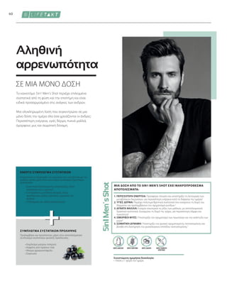 60
ΧΩΡΙΣ ΤΕΧΝΗΤΕΣ
ΧΡΩΣΤΙΚΕΣ
Συνιστώμενη ημερήσια δοσολογία:
• 1δόση x 1 φορά την ημέρα
ΧΩΡΙΣ ΖΑΧΑΡΗ
ΧΩΡΙΣ ΓΛΟΥΤΕΝΗ
ΧΩΡΙΣ ΛΑΚΤΟΖΗ
ΣΕ ΜΙΑ ΜΟΝΟ ΔΟΣΗ
Αληθινή
αρρενωπότητα
Το καινοτόμο 5in1 Men's Shot περιέχει επιλεγμένα
συστατικά από τη φύση και την επιστήμη και είναι
ειδικά προσαρμοσμένο στις ανάγκες των ανδρών.
Μια ολοκληρωμένη λύση που συγκεντρώνει σε μια
μόνο δόση την ημέρα όλα όσα χρειάζονται οι άνδρες:
Περισσότερη ενέργεια, υγιές δέρμα, πυκνά μαλλιά,
όμορφους μυς και σωματική δύναμη.
ΣΥΜΠΛΕΓΜΑ ΣΥΣΤΑΤΙΚΩΝ ΠΡΟΛΗΨΗΣ
ΕΝΕΡΓΟ ΣΥΜΠΛΕΓΜΑ ΣΥΣΤΑΤΙΚΩΝ
• 
Εκχύλισμα μαύρου πιπεριού
• 
Καφεΐνη από πράσινο τσάι
• Μαύρο φραγκοστάφυλο
• Σαγκουίνι
Προλαμβάνει και προστατεύει, χάρη στον αποτελεσματικό
συνδυασμό συστατικών φυσικής προέλευσης:
• 
Συστατικά εξειδικευμένης υποστήριξης, όπως
κολλαγόνο και L-αργινίνη
• 
5 απαραίτητα μεταλλικά στοιχεία, όπως
ψευδάργυρο, χαλκό, μαγνήσιο, μαγγάνιο και
σελήνιο
• 
10 βιταμίνες σε υψηλή συγκέντρωση
Ενεργοποιεί τις διεργασίες του σώματος που σχετίζονται με την
ανδρική φύση, χάρη στον καινοτόμο συνδυασμό δραστικών
συστατικών:
1. ΠΕΡΙΣΣΟΤΕΡΗ ΕΝΕΡΓΕΙΑ: Προσφέρει τόνωση και υποστηρίζει τη λειτουργία των
μεταβολικών διεργασιών, για περισσότερη ενέργεια κατά τη διάρκεια της ημέρας1
2. ΥΓΙΕΣ ΔΕΡΜΑ: Περιέχει πολύτιμα θρεπτικά συστατικά που ενισχύουν τη δομή του
δέρματος και προλαμβάνουν τον σχηματισμό ρυτίδων.2
3. ΔΥΝΑΤΑ ΜΑΛΛΙΑ: Ενισχύει εσωτερικά τις ρίζες των μαλλιών, με αποτελεσματικά
δραστικά συστατικά. Δυναμώνει τη δομή της τρίχας, για περισσότερη λάμψη και
πυκνότητα3
4. ΟΜΟΡΦΟΙ ΜΥΕΣ: Υποστηρίζει τον σχηματισμό των πρωτεϊνών και την ανάπτυξη των
μυών4
5. ΣΩΜΑΤΙΚΗ ΔΥΝΑΜΗ: Υποστηρίζει τον φυσικό σχηματισμότης τεστοστερόνης και
βοηθά στη διατήρηση του φυσιολογικού επιπέδου τεστοστερόνης.5
ΜΙΑ ΔΟΣΗ ΑΠΟ ΤΟ 5IN1 MEN'S SHOT ΕΧΕΙ ΜΑΚΡΟΠΡΟΘΕΣΜΑ
ΑΠΟΤΕΛΕΣΜΑΤΑ:
 