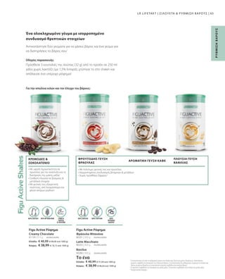Ελλάδα:	 € 40,99 (€ 80,06 ανά 1000 g)
Κύπρος:	 € 38,99 (€ 76,15 ανά 1000 g)
81130 | 512 g 80201 | 450 g
Το ένα
Ελλάδα:	 € 40,99 (€ 91,09 ανά 1000 g)
Κύπρος:	 € 38,99 (€ 86,64 ανά 1000 g)
80203 | 450 g
80280 | 450 g
65
συσκευασία
συσκευασία
συσκευασία
συσκευασία
Πρόσθεσε 3 κουταλιές της σούπας (32 g) από το προϊόν σε 250 ml
γάλα χωρίς λακτόζη (με 1,5% λιπαρά), χτύπησε το στο shaker και
απόλαυσε ένα υπέροχο ρόφημα!
Οδηγίες παρασκευής:
Για την απώλεια κιλών και τον έλεγχο του βάρους:
Βανίλια
Latte Macchiato
Φράουλα-Μπανάνα
Creamy Chocolate
LR LIFETAKT | ΣΙΛΟΥΕΤΑ  ΡΥΘΜΙΣΗ ΒΑΡΟΥΣ |
1
Η αντικατάσταση ενός από τα καθημερινά γεύματα στο πλαίσιο μιας δίαιτας μειωμένων θερμίδων με υποκατάστατο
γεύματος συμβάλλει στη διατήρηση του επιθυμητού βάρους. Η αντικατάσταση δύο καθημερινών γευμάτων στο πλαίσιο μιας
δίαιτας μειωμένων θερμίδων με υποκατάστατο γεύματος συμβάλλει στην απώλεια βάρους.
2
Οι πρωτεΐνες συμβάλλουν στη διατήρηση της μυϊκής μάζας. Οι πρωτεΐνες συμβάλλουν στην αύξηση της μυϊκής μάζας.
3
Περιέχει φυσικά σάκχαρα.
Ένα ολοκληρωμένο γέυμα με ισορροπημένο
συνδυασμό θρεπτικών στοιχείων
Αντικατάστησε δύο γεύματα για να χάσεις βάρος και ένα γεύμα για
να διατηρήσεις το βάρος σου1
Figu Active Ρόφημα
Figu Active Ρόφημα
ΧΩΡΙΣ
ΠΡΟΣΘΗΚΗ
ΖΑΧΑΡΗΣ3
ΣΥΝΘΕΣΗ
ΠΛΟΥΣΙΑ
ΣΕ ΠΡΩΤΕΪΝΗ
ΠΗΓΗ ΦΥΤΙΚΩΝ ΙΝΩΝ ΧΩΡΙΣ ΓΛΟΥΤΕΝΗ
ΧΩΡΙΣ ΛΑΚΤΟΖΗ ΧΩΡΙΣ ΛΑΚΤΟΖΗ
• 
Με υψηλή περιεκτικότητα σε
πρωτεΐνες για την ανάπτυξη και τη
διατήρηση της μυϊκής μάζας2
• 
Σύνθεση πλούσια σε βιταμίνες 
μεταλλικά στοιχεία
• 
Με φυτικές ίνες εξαιρετικής
ποιότητας, από λιναρόσπορο και
φλοιό σπόρων psyllium
• Με πολύτιμες φυτικές ίνες και πρωτεΐνες
• Ισορροπημένος συνδυασμός βιταμινών  μετάλλων
• Χωρίς προσθήκη ζάχαρης3
ΠΛΟΥΣΙΑ ΓΕΥΣΗ
ΒΑΝΙΛΙΑΣ
ΚΡΕΜΩΔΕΣ 
ΣΟΚΟΛΑΤΕΝΙΟ
ΦΡΟΥΤΩΔΗΣ ΓΕΥΣΗ
ΦΡΑΟΥΛΑΣ
ΑΡΩΜΑΤΙΚΗ ΓΕΥΣΗ ΚΑΦΕ
Ρ
ΥΘ
Μ
Ι
Σ
Η
Β
Α
Ρ
Ο
Υ
Σ
 