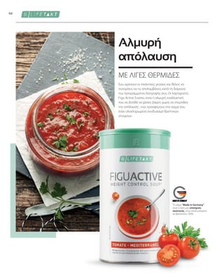 66
Το σήμα Made in Germany
είναι η δική μας υπόσχεση
ποιότητας, στην οποία μπορείτε
να βασιστείτε 100%.
ΜΕ ΛΙΓΕΣ ΘΕΡΜΙΔΕΣ
Αλμυρή
απόλαυση
Σου αρέσουν οι πικάντικες γεύσεις και θέλεις να
συνεχίσεις να τις απολαμβάνεις κατά τη διάρκεια
του προγράμματος διατροφής σου; Οι λαχταριστές
Figu Active Σούπες είναι η αλμυρή εναλλακτική
που σε βοηθά να χάσεις βάρος χωρίς να στερηθείς
την απόλαυση1
, ενώ προσφέρουν στο σώμα σου
έναν ολοκληρωμένο συνδυασμό θρεπτικών
στοιχείων.
 