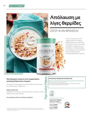 Ελλάδα: € 40,99
(€ 91,09 ανά 1000 g)
Κύπρος: € 38,99
(€ 86,64 ανά 1000 g)
80295 | 450 g
68
συσκευασία
Πρόσθεσε 3 κουταλιές της σούπας (35 g) από το προϊόν σε 200 g
άπαχο γιαούρτι χωρίς λακτόζη.
Οδηγίες παρασκευής:
Για την απώλεια κιλών και τον έλεγχο του βάρους
Ολοκληρωμένο γεύμα με έναν ισορροπημένο
συνδυασμό θρεπτικών στοιχείων
Αντικατάστησε δύο γεύματα για να χάσεις βάρος και ένα γεύμα
για να διατηρήσεις το βάρος σου1
Crunchy Cranberry
• 
Με πολύτιμες φυτικές ίνες και πρωτεΐνες
• 
Με έναν ισορροπημένο συνδυασμό βιταμινών και μεταλλικών στοιχείων
• 
Με τραγανές νιφάδες βρώμης και cranberries
ΧΟΡΤΑΣΤΙΚΟ ΠΡΩΙΝΟ ΜΕ ΤΡΑΓΑΝΗ ΥΦΗ
Figu Active Νιφάδες
1
Η αντικατάσταση ενός από τα καθημερινά γεύματα στο πλαίσιο μιας δίαιτας μειωμένων θερμίδων με υποκατάστατο γεύματος συμβάλλει στη
διατήρηση του επιθυμητού βάρους. Η αντικατάσταση δύο καθημερινών γευμάτων στο πλαίσιο μιας δίαιτας μειωμένων θερμίδων με υποκατάστατο
γεύματος συμβάλλει στην απώλεια βάρους.
ΟΠΟΥ ΚΙ ΑΝ ΒΡΙΣΚΕΣΑΙ
Απόλαυση με
λίγες θερμίδες
Ξεκίνα την ημέρα σου με ένα
υπέροχο πρωϊνό με τραγανές
νιφάδες βρώμης και cranberries!
Τα απολαυστικά Figu Active Flakes
σε βοηθούν να χάσεις κιλά ή να
διατηρήσεις το επιθυμητό βάρος
ενώ προσφέρουν στον οργανισμό
σου έναν ολοκληρωμένο
συνδυασμό θρεπτικών στοιχείων!
ΧΩΡΙΣ ΛΑΚΤΟΖΗ
 