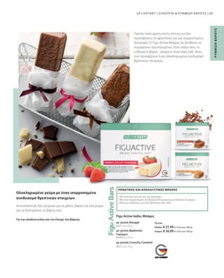 80284 | 6 x 60 g
80272 | 6 x 60 g
80271 | 6 x 60 g
69
Για την απώλεια κιλών και τον έλεγχο του βάρους
Αντικατάστησε δύο γεύματα για να χάσεις βάρος και ένα γεύμα
για να διατηρήσεις το βάρος σου1
Ολοκληρωμένο γεύμα με έναν ισορροπημένο
συνδυασμό θρεπτικών στοιχείων
με γεύση Crunchy Caramel
με γεύση Φράουλα-
Γιαούρτι
με γεύση Nougat
Figu Active 6αδες Μπάρες
• 
Με πολύτιμες φυτικές ίνες και πρωτεΐνες
• 
Με έναν ισορροπημένο συνδυασμό βιταμινών και μεταλλικών στοιχείων
• 
Ιδιαίτερα πρακτικές για όταν βρίσκεσαι καθ' οδόν
ΠΡΑΚΤΙΚΕΣ ΚΑΙ ΑΠΟΛΑΥΣΤΙΚΕΣ ΜΠΑΡΕΣ
LR LIFETAKT | ΣΙΛΟΥΕΤΑ  ΡΥΘΜΙΣΗ ΒΑΡΟΥΣ |
Ρ
ΥΘ
Μ
Ι
Σ
Η
Β
Α
Ρ
Ο
Υ
Σ
Περνάς πολύ χρόνο εκτός σπιτιού και δεν
προλαβαίνεις να φροντίσεις για μια ισορροπημένη
διατροφή; Οι Figu Active Μπάρες σε βοηθούν να
παραμείνεις προσηλωμένος στον στόχο σου, το
επιθυμητό βάρος1
, ακόμα κι όταν είσαι καθ' οδόν,
ενώ προσφέρουν έναν ολοκληρωμένο συνδυασμό
θρεπτικών στοιχείων.
Το ένα
Ελλάδα: € 27,49 (€ 76,36 ανά 1000 g)
Κύπρος: € 26,99 (€ 74,97 ανά 1000 g)
 