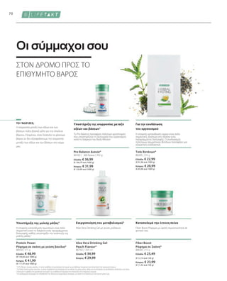 80550 | 375 g
Ελλάδα: € 48,99
(€ 130,64 ανά 1000 g)
Κύπρος: € 41,99
(€ 111,97 ανά 1000 g)
80630 | 210 g
Ελλάδα: € 25,49
(€ 12,14 ανά 100 g)
Κύπρος: € 23,99
(€ 11,42 ανά 100 g)
80750 | 1000 ml
Ελλάδα: € 34,99
Κύπρος: € 29,99
Ελλάδα: € 36,99
(€ 146,79 ανά 1000 g)
Κύπρος: € 31,99
(€ 126,94 ανά 1000 g)
80102 | 80205 | 250 g
Ελλάδα: € 22,99
(€ 91,96 ανά 1000 g)
Κύπρος: € 20,99
(€ 83,96 ανά 1000 g)
70
360 δισκία / 252 g
Η ισορροπία μεταξύ των οξέων και των
βάσεων παίζει βασικό ρόλο για την απώλεια
βάρους. Επομένως, είναι δύσκολο να χάσουμε
βάρος αν δεν εξασφαλίσουμε την ισορροπία
μεταξύ των οξέων και των βάσεων στο σώμα
μας.
Pro Balance Δισκία*
ΣΤΟΝ ΔΡΟΜΟ ΠΡΟΣ ΤΟ
ΕΠΙΘΥΜΗΤΟ ΒΑΡΟΣ
Οι σύμμαχοι σου
Καταπολεμά την έντονη πείνα
Ενεργοποίηση του μεταβολισμού3
Fiber Boost Ρόφημα με υψηλή περιεκτικότητα σε
φυτικές ίνες
Aloe Vera Drinking Gel με γεύση ροδάκινο
ΤΟ ΓΝΩΡΙΖΕΣ;
Τσάι Βοτάνων*
Protein Power
Ρόφημα σε σκόνη με γεύση βανίλια*
Υποστήριξη της μυϊκής μάζας2
Η επαρκής κατανάλωση πρωτεϊνών είναι πολύ
σημαντική κατά τη διάρκεια ενός προγράμματος
διατροφής, καθώς υποστηρίζει την ανάπτυξη της
μυϊκής μάζας.2
Υποστήριξη της ισορροπίας μεταξύ
οξέων και βάσεων1
Το Pro Balance προσφέρει πολύτιμα ιχνοστοιχεία
που υποστηρίζουν τη λειτουργία του οργανισμού
κατά τη διάρκεια του Body Mission
Για την ενυδάτωση
του οργανισμού
Η επαρκής κατανάλωση υγρών είναι πολύ
σημαντική, ιδιαίτερα στο πλαίσιο ενός
προγράμματος διατροφής. Ο συνδυασμός
πολύτιμων αρωματικών βοτάνων προσφέρει μια
εξαιρετική εναλλακτική.
1
Το Pro Balance περιέχει μαγνήσιο, το οποίο συμβάλλει στη φυσιολογική λειτουργία των μεταβολικών διεργασιών που αποσκοπούν στην παραγωγή ενέργειας.
2
Το Protein Power περιέχει πρωτεΐνες, οι οποίες συμβάλλουν στη διατήρηση και την αύξηση της μυϊκής μάζας, καθώς και στη διατήρηση της φυσιολογικής κατάστασης των οστών.
3
 Η βιταμίνη C συμβάλλει στη φυσιολογική λειτουργία των μεταβολικών διεργασιών που αποσκοπούν στην παραγωγή ενέργειας.
*Τα συμπληρώματα διατροφής δεν υποκαθιστούν την πλούσια και ισορροπημένη διατροφή, ενώ πρέπει να εντάσσονται σε έναν υγιεινό τρόπο ζωής.
Fiber Boost
Ρόφημα σε Σκόνη*
Aloe Vera Drinking Gel
Peach Flavour*
 