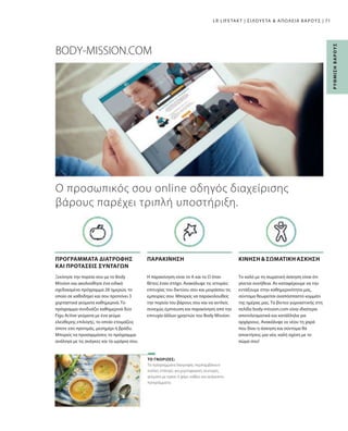 71
Τα πρόγραμματα διατροφής περιλαμβάνουν
πολλές επιλογές για χορτοφαγικές συνταγές,
γεύματα με κρέας ή ψάρι, καθώς και ανάμεικτα
προγράμματα.
Το καλό με τη σωματική άσκηση είναι ότι
γίνεται συνήθεια. Αν καταφέρουμε να την
εντάξουμε στην καθημερινότητα μας,
σύντομα θεωρείται αναπόσπαστο κομμάτι
της ημέρας μας. Τα βίντεο γυμναστικής στη
σελίδα body-mission.com είναι ιδιαίτερα
αποτελεσματικά και κατάλληλα για
αρχάριους. Ανακάλυψε εκ νέου τη χαρά
που δίνει η άσκηση και σύντομα θα
αποκτήσεις μια νέα, καλή σχέση με το
σώμα σου!
Η παρακίνηση είναι το Α και το Ω όταν
θέτεις έναν στόχο. Ανακάλυψε τις ιστορίες
επιτυχίας του δικτύου σου και μοιράσου τις
εμπειρίες σου. Μπορείς να παρακολουθείς
την πορεία του βάρους σου και να αντλείς
συνεχώς έμπνευση και παρακίνηση από την
επιτυχία άλλων χρηστών του Body Mission.
Ξεκίνησε την πορεία σου με το Body
Mission και ακολούθησε ένα ειδικά
σχεδιασμένο πρόγραμμα 28 ημερών, το
οποίο σε καθοδηγεί και σου προτείνει 3
χορταστικά γεύματα καθημερινά. Το
πρόγραμμα συνδυάζει καθημερινά δύο
Figu Active γεύματα με ένα γεύμα
ελεύθερης επιλογής, το οποίο ετοιμάζεις
όποτε εσύ προτιμάς, μεσημέρι ή βράδυ.
Μπορείς να προσαρμόσεις το πρόγραμμα
ανάλογα με τις ανάγκες και τα ωράρια σου.
BODY-MISSION.COM
ΤΟ ΓΝΩΡΙΖΕΣ;
ΚΙΝΗΣΗΣΩΜΑΤΙΚΗ ΑΣΚΗΣΗ
ΠΑΡΑΚΙΝΗΣΗ
ΠΡΟΓΡΑΜΜΑΤΑ ΔΙΑΤΡΟΦΗΣ
ΚΑΙ ΠΡΟΤΑΣΕΙΣ ΣΥΝΤΑΓΩΝ
LR LIFETAKT | ΣΙΛΟΥΕΤΑ  ΑΠΩΛΕΙΑ ΒΑΡΟΥΣ |
Ρ
ΥΘ
Μ
Ι
Σ
Η
Β
Α
Ρ
Ο
Υ
Σ
Ο προσωπικός σου online οδηγός διαχείρισης
βάρους παρέχει τριπλή υποστήριξη.
 