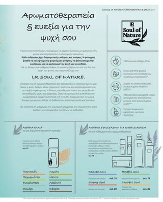 73
Κάθε αρωματική κατεύθυνση
περιλαμβάνει έναν ειδικά σχεδιασμένο
συνδυασμό αιθέριων ελαίων
και προϊόντων περιποίησης της
επιδερμίδας, για κάθε ανάγκη, διάθεση
και ώρα της ημέρας.
σελ. 76
Η φύση είναι πολύπλευρη, πολύχρωμη και γεμάτη ζωντάνια, με αμέτρητα είδη
φυτών και απεριόριστους συνδυασμούς αρωμάτων.
Κάθε άνθρωπος έχει διαφορετικές επιθυμίες και ανάγκες. Η φύση μας
βοηθά να καλύψουμε τις ψυχικές μας ανάγκες, να βελτιώσουμε την
ευεξία μας και να αφήσουμε την ψυχή μας να ανθίσει.
Με τη δύναμη των αιθέριων ελαίων, τα οποία προέρχονται από την ίδια την
ψυχή του φυτού, σας παρουσιάζουμε την
Αρωματοθεραπεία
 ευεξία για την
ψυχή σου
LR SOUL OF NATURE ΑΡΩΜΑΤΟΘΕΡΑΠΕΙΑ  ΕΥΕΞΙΑ |
ΑΙΘΕΡΙΟΙ ΣΥΝΔΥΑΣΜΟΙ ΓΙΑ ΚΑΘΕ ΔΙΑΘΕΣΗ
Πορτοκάλι
Περγαμόντο
Ευκάλυπτος
Θυμάρι
Λεμόνι
Μέντα
Λεβάντα
Κέδρος
Relaxed Soul
σελ. 76
Hopeful Soul
Strong Soul Cheerful Soul
ΑΙΘΕΡΙΑ ΕΛΑΙΑ
8 φυσικά, αγνά αιθέρια
έλαια με ιδιαίτερο άρωμα
για κάθε ξεχωριστή ανάγκη.
σελ. 74
100% φυσικά αιθέρια έλαια
Πάνω από 95% φυσικά
συστατικά στη σύνθεση των
προϊόντων περιποίησης*
Δοχεία και συσκευασίες από
ανακυκλωμένο πλαστικό
(rPET)**
Αιθέρια έλαια  μείγματα ελαίων
σε δοχεία που αποτελούνται
μερικώς από ανακυκλωμένο
γυαλί***
Έλεγχοι σύμφωνα με
υψηλότατα πρότυπα
ποιότητας
* NOI=natural origin index (δείκτης φυσικής προέλευσης) DIN 16128, ** Κλείστρα, καπάκια και πώματα από πλαστικό (PP), *** Μπορεί να περιέχει έως και 55% ανακυκλωμένο γυαλί
 
LR SOUL OF NATURE.
Ο κόσμος της LR αρωματοθεραπείας σου προσφέρει ό,τι καλύτερο έχει να μας
δώσει η φύση: Αιθέρια έλαια εξαιρετικής ποιότητας και αποτελεσματικότητας,
σε υψηλή συγκέντρωση. Η δύναμη των αιθέριων ελαίων μας γεννά θετικά
συναισθήματα μέσω της όσφρησης. Ζήσε την εμπειρία και ανακάλυψε τον
συναρπαστικό κόσμο του LR SOUL OF NATURE. Απόλαυσε όλη τη ζωτική
δύναμη των φυτών, άλλαξε τη διάθεσή σου, απόκτησε ευεξία και ζωντάνια.
Είτε αποζητάς τη χαλάρωση, την εσωτερική ισορροπία, την τόνωση ή την καλή
διάθεση, εσύ αποφασίζεις πώς θέλεις να αισθανθείς.
για μια ξεχωριστή αρωματική εμπειρία για την καθημερινή σου αρωματοθεραπεία
Χαλάρωση και γαλήνη
σελ. 80
Δύναμη και ζωντάνια
σελ. 78
Ισορροπία και αρμονία
σελ. 82
Ενέργεια και
χαρούμενη διάθεση
 