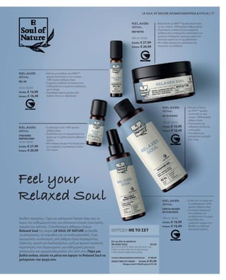 10 ml I 26104
Ελλάδα: € 16,99
Κύπρος: € 16,49
10 ml I 26100
Ελλάδα: € 27,99
Κύπρος: € 26,99
200 ml I 26102
Ελλάδα: € 27,99
Κύπρος: € 26,99
200 ml I 26101
Ελλάδα: € 16,99
Κύπρος: € 16,49
100 ml I 26103
Ελλάδα: € 16,99
Κύπρος: € 16,49
26105
ΣΥΝΟΛΟ ΜΕΜΟΝΩΜΕΝΩΝ ΠΡΟΪΟΝΤΩΝ € 106,95
ΕΙΔΙΚΗ ΤΙΜΗ ΣΕΤ ΜΟΝΟ  Ελλάδα: € 93,99
 Κύπρος από € 103,45 μόνο € 91,49
77
RELAXED
SOUL
• 
Gel για το Ντους
με 95%*** φυσικά
συστατικά, εκ των
οποίων 100% φυσικά
αιθέρια έλαια
• Περιποιείται και
καθαρίζει απαλά την
επιδερμίδα
• Προσφέρει μια
χαλαρωτική εμπειρία
στο ντους
RELAXED
SOUL
• 
Body Butter με 98%*** φυσικά συστατικά,
εκ των οποίων 100% φυσικά αιθέρια έλαια
• 
Περιποίηση, απαλότητα και ευχάριστη
αίσθηση στην επιδερμίδα, υποστήριξη του
φυσικού επιδερμικού φραγμού χάρη στο
βούτυρο καριτέ και το αμυγδαλέλαιο
• 
Με απαλό άρωμα που χαλαρώνει και
σαγηνεύει τις αισθήσεις
Νιώθεις πιεσμένος;  Ώρα για χαλάρωση! Άφησε πίσω σου το
άγχος της καθημερινότητας και απόλαυσε στιγμές εσωτερικής
ηρεμίας και γαλήνης. Ο συνδυασμός αιθέριων ελαίων
Relaxed Soul της σειράς LR SOUL OF NATURE σε βοηθά
να χαλαρώσεις, να κοιμηθείς και να αναζωογονηθείς. Ένας
αρωματικός συνδυασμός από αιθέρια έλαια περγαμόντου,
λεβάντας, νέρολι και σανδαλόξυλου, μαζί με φυσικά προϊόντα
περιποίησης που δημιουργούν μια καθημερινή ρουτίνα
χαλάρωσης και αρωματοθεραπείας στο σπίτι σου. Πάρε μια
βαθιά ανάσα, κλείσε τα μάτια και άφησε το Relaxed Soul να
χαλαρώσει την ψυχή σου.
Feel your
Relaxed Soul
• 
Συνδυασμός από 100% φυσικά
αιθέρια έλαια
• 
Κατάλληλο για τον αρωματισμό του
χώρου με τη χρήση φορέα αιθέριων
ελαίων
• 
Με υπέροχο άρωμα που δημιουργεί
μια ευχάριστη ατμόσφαιρα ευεξίας
στον χώρο
RELAXED
SOUL
RELAXED
SOUL
• 
Roll-on με σύνθεση από 99%***
φυσικά συστατικά, εκ των οποίων
100% φυσικά αιθέρια έλαια
• 
Ευχάριστη αίσθηση ζεστασιάς στην
επιδερμίδα και ευεργετική χαλάρωση
για το σώμα
• 
Προσφέρει άμεση χαλαρωτική
δράση όπου κι αν βρίσκεσαι
RELAXED
SOUL
• 
Σπρέι για τον χώρο και
τα μαξιλάρια,με 100%
φυσικά αιθέρια έλαια
• 
Για άμεση εφαρμογή
στο μαξιλάρι, την
κουβέρτα και τον χώρο
• 
Προσδίδει ένα
ευχάριστο άρωμα που
βοηθά να νιώθουμε
εσωτερική γαλήνη
LR SOUL OF NATURE ΑΡΩΜΑΤΟΘΕΡΑΠΕΙΑ  ΕΥΕΞΙΑ |
ΕΚΠΤΩΣΗ ΜΕ ΤΟ ΣΕΤ
ROLL-ON
ΣΥΝΔΥΑΣΜΟΣ
ΑΙΘΕΡΙΩΝ ΕΛΑΙΩΝ
BODY BUTTER
GEL ΓΙΑ ΤΟ ΝΤΟΥΣ
ΣΠΡΕΪ ΓΙΑ ΤΟΝ ΧΩΡΟ
ΚΑΙ ΤΑ ΜΑΞΙΛΑΡΙΑ
GEL ΓΙΑ ΤΟ ΝΤΟΥΣ, BODY BUTTER, ROLL-ON,
ΣΠΡΕΪ ΓΙΑ ΤΟΝ ΧΩΡΟ ΚΑΙ ΤΑ ΜΑΞΙΛΑΡΙΑ,
ΣΥΝΔΥΑΣΜΟΣ ΑΙΘΕΡΙΩΝ ΕΛΑΙΩΝ
Σετ με όλα τα προϊόντα
RELAXED SOUL
 