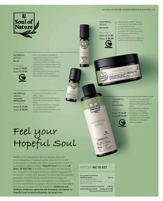 10 ml I 26113
Ελλάδα: € 16,99
Κύπρος: € 16,49
200 ml I 26112
Ελλάδα: € 27,99
Κύπρος: € 26,99
10 ml I 26110
Ελλάδα: € 27,99
Κύπρος: € 26,99 200 ml I 26111
Ελλάδα: € 16,99
Κύπρος: € 16,49
26114
ΣΥΝΟΛΟ ΜΕΜΟΝΩΜΕΝΩΝ ΠΡΟΪΟΝΤΩΝ € 89,96
ΕΙΔΙΚΗ ΤΙΜΗ ΣΕΤ ΜΟΝΟ  Ελλάδα: € 77,99
 Κύπρος από € 86,96 μόνο € 74,89
79
HOPEFUL
SOUL
• 
Gel για το Ντους με 95%***
φυσικά συστατικά, εκ των
οποίων 100% φυσικά αιθέρια
έλαια
• 
Περιποιείται και καθαρίζει
απαλά την επιδερμίδα
• 
Προσφέρει μια αίσθηση
εσωτερικής ηρεμίας και
αρμονίας χάρη στον ειδικά
επιλεγμένο συνδυασμό
αιθέριων ελαίων
• 
Συνδυασμός από 100% φυσικά
αιθέρια έλαια
• 
Κατάλληλο για τον αρωματισμό του
χώρου με τη χρήση φορέα αιθέριων
ελαίων
• 
Με υπέροχο άρωμα που διαχέεται
στον χώρο και δημιουργεί μια
ατμόσφαιρα αρμονίας και μια όαση
ευεξίας για την ψυχή σου
HOPEFUL
SOUL
Νιώθεις εκτός ισορροπίας; Ώρα να αφήσεις πίσω σου
όσα σε βαραίνουν! Αφιέρωσε χρόνο στον εαυτό σου και
συγκέντρωσε τις σκέψεις σου στην εσωτερική σου ευεξία.  Ο
συνδυασμός αιθέριων ελαίων Hopeful Soul της σειράς LR
SOUL OF NATURE σε βοηθά να ανακτήσεις την εσωτερική
σου ισορροπία, απολαμβάνοντας μια αίσθηση αρμονίας και
έμπνευσης. Ευωδιές από περγαμόντο, τριαντάφυλλο, ρωμαϊκό
χαμομήλι και σανδαλόξυλο ενώνονται σε μια αρμονική
αρωματική σύνθεση και σου προσφέρουν μια καθημερινή
ρουτίνα περιποίησης και αρωματοθεραπείας που επαναφέρει
το σώμα και την ψυχή σου σε ισορροπία. Απόλαυσε μια
αίσθηση απόλυτης αρμονίας και διαύγειας και άφησε το
Hopeful Soul να απελευθερώσει την ψυχή σου.
Feel your
Hopeful Soul
LR SOUL OF NATURE ΑΡΩΜΑΤΟΘΕΡΑΠΕΙΑ  ΕΥΕΞΙΑ |
HOPEFUL
SOUL
• 
Roll-on με σύνθεση από 99%***
φυσικά συστατικά, εκ των οποίων
100% φυσικά αιθέρια έλαια
• 
Ευχάριστη αίσθηση ζεστασιάς στην
επιδερμίδα και υπέροχο άρωμα που
δημιουργεί μια αίσθηση εσωτερικής
ευχαρίστησης
• 
Προσφέρει άμεση τονωτική δράση
και σε βοηθά να διατηρείς τη
διαύγεια σου όπου κι αν βρίσκεσαι
ROLL-ON
HOPEFUL
SOUL
• 
Body Butter με 98%*** φυσικά
συστατικά, εκ των οποίων 100%
φυσικά αιθέρια έλαια
• 
Απαλότητα και ενίσχυση της
υγρασίας της επιδερμίδας, χάρη
στο βούτυρο καριτέ και το
αμυγδαλέλαιο
• 
Με ζεστό άρωμα που ενισχύει την
αίσθηση εσωτερικής ισορροπίας
BODY BUTTER
ΣΥΝΔΥΑΣΜΟΣ
ΑΙΘΕΡΙΩΝ ΕΛΑΙΩΝ
GEL ΓΙΑ ΤΟ ΝΤΟΥΣ
ΕΚΠΤΩΣΗ ΜΕ ΤΟ ΣΕΤ
GEL ΓΙΑ ΤΟ ΝΤΟΥΣ, BODY
BUTTER, ROLL-ON, ΣΥΝΔΥΑΣΜΟΣ
ΑΙΘΕΡΙΩΝ ΕΛΑΙΩΝ
Σετ με όλα τα προϊόντα
HOPEFUL SOUL
 