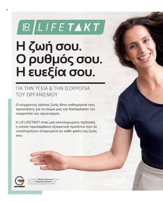 8
Ο σύγχρονος τρόπος ζωής θέτει καθημερινά νέες
προκλήσεις για το σώμα μας και διαταράσσει την
ισορροπία του οργανισμού.
Η LR LIFETAKT είναι μια ολοκληρωμένη πρόταση,
η οποία περιλαμβάνει εξαιρετικά προϊόντα που σε
υποστηρίζουν στοχευμένα σε κάθε φάση της ζωής
σου.
ΓΙΑ ΤΗΝ ΥΓΕΙΑ & ΤΗΝ ΙΣΟΡΡΟΠΙΑ
ΤΟΥ ΟΡΓΑΝΙΣΜΟΥ
Η ζωή σου.
Ο ρυθμός σου.
Η ευεξία σου.
Το σύνθημα "Made in Germany“ είναι η
δική μας υπόσχεση ποιότητας, στην
οποία μπορείτε να βασιστείτε 100%.
 