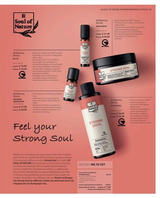10 ml I 26123
Ελλάδα: € 16,99
Κύπρος: € 16,49
10 ml I 26120
Ελλάδα: € 27,99
Κύπρος: € 26,99
200 ml I 26122
Ελλάδα: € 27,99
Κύπρος: € 26,99
200 ml I 26121
Ελλάδα: € 16,99
Κύπρος: € 16,49
26124
ΣΥΝΟΛΟ ΜΕΜΟΝΩΜΕΝΩΝ ΠΡΟΪΟΝΤΩΝ € 89,96
ΕΙΔΙΚΗ ΤΙΜΗ ΣΕΤ ΜΟΝΟ  Ελλάδα: € 77,99
 Κύπρος από € 86,96 μόνο € 74,89
81
Νιώθεις ότι οι δυνάμεις σου έχουν εξαντληθεί; Μην το βάζεις
κάτω! Αυτό που χρειάζεσαι είναι ένα άμεσο άγγιγμα ενέργειας.
Ο συνδυασμός αιθέριων ελαίων Strong Soul της σειράς LR
SOUL OF NATURE λειτουργεί σαν μια πηγή extra ενέργειας,
ζωντάνιας και διαύγειας. Με ένα χαρακτηριστικό άρωμα
μέντας, ευκαλύπτου, θυμαριού και κέδρου, η καθημερινή
σου ρουτίνα περιποίησης και αρωματοθεραπείας σου δίνει
τη δύναμη που χρειάζεσαι για να αντιμετωπίσεις μικρές και
μεγάλες προκλήσεις της καθημερινότητας. Νιώσε τη δύναμη
του Strong Soul σε κάθε σου ανάσα και ανάκτησε ξανά την
ενέργεια και τον δυναμισμό σου.
Feel your
Strong Soul
LR SOUL OF NATURE ΑΡΩΜΑΤΟΘΕΡΑΠΕΙΑ  ΕΥΕΞΙΑ |
ΕΚΠΤΩΣΗ ΜΕ ΤΟ ΣΕΤ
GEL ΓΙΑ ΤΟ ΝΤΟΥΣ, ΚΡΕΜΑ
ΣΩΜΑΤΟΣ, ROLL-ON,
ΣΥΝΔΥΑΣΜΟΣ ΑΙΘΕΡΙΩΝ
ΕΛΑΙΩΝ
Σετ με όλα τα προϊόντα
STRONG SOUL
STRONG
SOUL
• 
Roll-on με σύνθεση από 99%*** φυσικά
συστατικά, εκ των οποίων 100% φυσικά
αιθέρια έλαια
• 
Με μοναδικό HOT-COLD COMPLEX
που διεγείρει τους υποδοχείς της
επιδερμίδας, χαλαρώνει και ανακουφίζει
άμεσα, ενώ παράλληλα αναζωογονεί
και αφυπνίζει τις αισθήσεις, χάρη στο
αποτελεσματικό ENERGY COMPLEX με
καμφορά και μενθόλη
• 
Προσφέρει άμεση αναζωογόνηση
και χαρίζει ενέργεια, διαύγεια και
συγκέντρωση όπου κι αν βρίσκεσαι
ROLL-ON
STRONG
SOUL
• 
Συνδυασμός από 100% φυσικά αιθέρια
έλαια
• 
Κατάλληλο για τον αρωματισμό του
χώρου με τη χρήση φορέα αιθέριων
ελαίων
• 
Άρωμα που αποπνέει δυναμισμό και
δημιουργεί μια ατμόσφαιρα ενέργειας,
η οποία σε βοηθά να ανακτήσεις την
εσωτερική σου δύναμη
ΣΥΝΔΥΑΣΜΟΣ
ΑΙΘΕΡΙΩΝ ΕΛΑΙΩΝ
STRONG
SOUL
• 
Κρέμα Σώματος με 98%*** φυσικά
συστατικά, εκ των οποίων 100% φυσικά
αιθέρια έλαια
• 
Απαλότητα και υποστήριξη του φυσικού
επιδερμικού φραγμού χάρη στο
βούτυρο καριτέ και το αμυγδαλέλαιο
• 
Με υπέροχο άρωμα που αναζωογονεί,
δίνει ενέργεια και αφυπνίζει τις
αισθήσεις
ΚΡΕΜΑ ΣΩΜΑΤΟΣ
STRONG
SOUL
• 
Gel για το Ντους με 95%***
φυσικά συστατικά, εκ
των οποίων 100% φυσικά
αιθέρια έλαια
• 
Περιποιείται και καθαρίζει
απαλά την επιδερμίδα
• 
Αφυπνίζει τις αισθήσεις
και προσφέρει ένα άμεσο
άγγιγμα ενέργειας, χάρη
στον αναζωογονητικό
συνδυασμό αιθέριων ελαίων
GEL ΓΙΑ ΤΟ ΝΤΟΥΣ
 