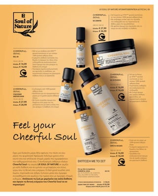 10 ml I 26134
Ελλάδα: € 16,99
Κύπρος: € 16,49
10 ml I 26130
Ελλάδα: € 27,99
Κύπρος: € 26,99
200 ml I 26132
Ελλάδα: € 27,99
Κύπρος: € 26,99
200 ml I 26131
Ελλάδα: € 16,99
Κύπρος: € 16,49
100 ml I 26133
Ελλάδα: € 16,99
Κύπρος: € 16,49
26135
ΣΥΝΟΛΟ ΜΕΜΟΝΩΜΕΝΩΝ ΠΡΟΪΟΝΤΩΝ € 106,95
ΕΙΔΙΚΗ ΤΙΜΗ ΣΕΤ ΜΟΝΟ  Ελλάδα: € 93,99
 Κύπρος από € 103,45 μόνο € 91,49
83
Είχες μια δύσκολη μέρα; Μην αφήνεις την πίεση να σου
ρίχνει την ψυχολογία! Αφιέρωσε πολύτιμο χρόνο στον
εαυτό σου και απόλαυσε στιγμές χαράς που ομορφαίνουν
την καθημερινότητα σου. Ο συνδυασμός αιθέριων ελαίων
Cheerful Soul της σειράς LR SOUL OF NATURE σε γεμίζει
με καλή διάθεση και σε εμπνέει να μεταφέρεις και στους
γύρω σου τη θετική σου ενέργεια. Οι feel-good ευωδιές από
λεμόνι, πορτοκάλι και κέδρο, ξυπνούν μέσα σου όμορφα
συναισθήματα και γεμίζουν την ημέρα σου με όμορφες στιγμές
ευθυμίας. Απόλαυσε τη ζωή με χαμόγελο και καλή διάθεση
και άφησε τη θετική ενέργεια του Cheerful Soul να σε
παρασύρει!
Feel your
Cheerful Soul
LR SOUL OF NATURE ΑΡΩΜΑΤΟΘΕΡΑΠΕΙΑ  ΕΥΕΞΙΑ |
ΕΚΠΤΩΣΗ ΜΕ ΤΟ ΣΕΤ
GEL ΓΙΑ ΤΟ ΝΤΟΥΣ, GEL ΣΩΜΑΤΟΣ,
ROLL-ON, ΣΠΡΕΪ ΓΙΑ ΤΟΝ ΧΩΡΟ,
ΣΥΝΔΥΑΣΜΟΣ ΑΙΘΕΡΙΩΝ ΕΛΑΙΩΝ
Σετ με όλα τα προϊόντα
CHEERFUL SOUL
CHEERFUL
SOUL
• 
Σπρέι για τον χώρο, με
100% φυσικά αιθέρια
έλαια
• 
Για άμεση εφαρμογή στο
δωμάτιο που θέλεις να
αρωματίσεις
• Προσδίδει ένα
αναζωογονητικό άρωμα
που σε γεμίζει ενέργεια
και χαρούμενη διάθεση
ΣΠΡΕΪ ΓΙΑ ΤΟΝ ΧΩΡΟ
CHEERFUL
SOUL
• 
Roll-on με σύνθεση από 99%***
φυσικά συστατικά, εκ των οποίων
100% φυσικά αιθέρια έλαια
• 
Ευχάριστη αίσθηση ζεστασιάς που
θυμίζει το άγγιγμα του ήλιου στην
επιδερμίδα και αναζωογονητικό,
ζεστό άρωμα που σου φτιάχνει τη
διάθεση στη στιγμή
• 
Προσφέρει άμεση αναζωογόνηση
και αφυπνίζει τις αισθήσεις, για
περισσότερη ενέργεια και χαρούμενη
διάθεση όπου κι αν βρίσκεσαι
ROLL-ON
CHEERFUL
SOUL
• 
Συνδυασμός από 100% φυσικά
αιθέρια έλαια
• 
Κατάλληλο για τον αρωματισμό του
χώρου με τη χρήση φορέα αιθέριων
ελαίων
• 
Με ζεστό, κιτρώδες άρωμα που
διαχέεται στον χώρο και τον
μετατρέπει σε μια όαση ευεξίας που
σου φτιάχνει τη διάθεση στη στιγμή
ΣΥΝΔΥΑΣΜΟΣ
ΑΙΘΕΡΙΩΝ ΕΛΑΙΩΝ
CHEERFUL
SOUL
• 
Gel Σώματος με 97%*** φυσικά συστατικά,
εκ των οποίων 100% φυσικά αιθέρια έλαια
• 
Με ανάλαφρη sorbet υφή που δροσίζει
την επιδερμίδα και την περιποιείται σε
βάθος, χάρη στο αμυγδαλέλαιο
• 
Με φρέσκο άρωμα που αγκαλιάζει όλο το
σώμα και σου ανεβάζει τη διάθεση
GEL ΣΩΜΑΤΟΣ
CHEERFUL
SOUL
• 
Gel για το Ντους
με 95%*** φυσικά
συστατικά, εκ των
οποίων 100% φυσικά
αιθέρια έλαια
• Περιποιείται, καθαρίζει
και αναζωογονεί την
επιδερμίδα
• 
Με ζωηρό άρωμα
που χαρίζει αίσθηση
φρεσκάδας, για
περισσότερη ενέργεια
και χαρούμενη διάθεση
GEL ΓΙΑ ΤΟ ΝΤΟΥΣ
 